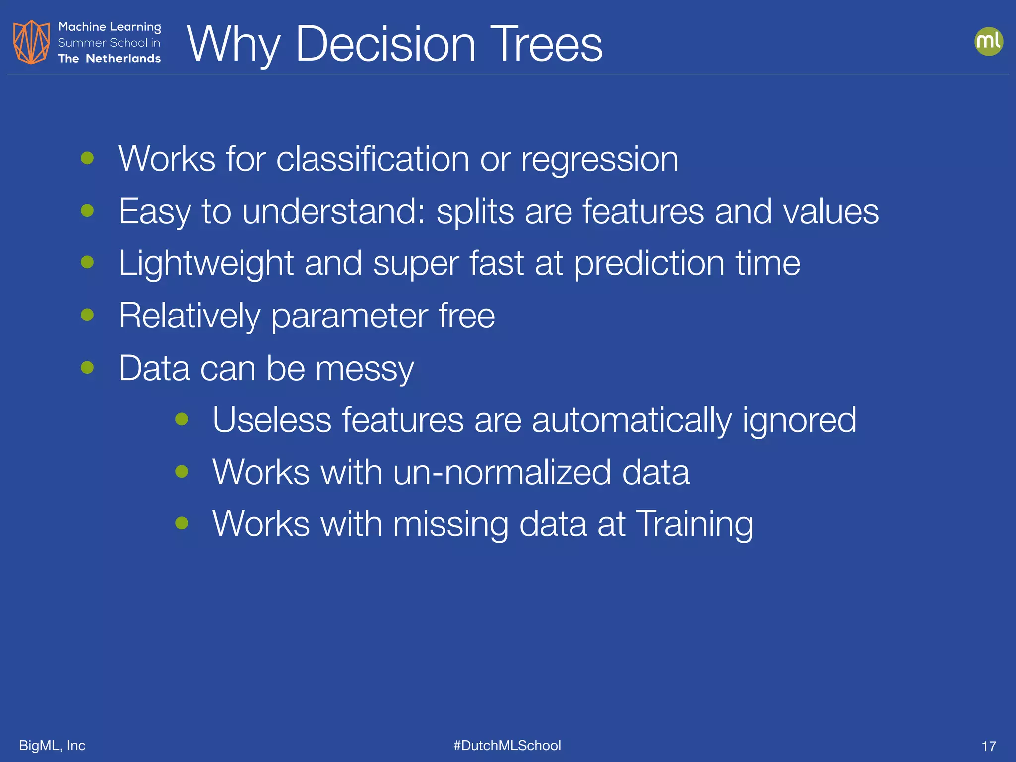 BigML, Inc #DutchMLSchool
Why Decision Trees
17
• Works for classiﬁcation or regression
• Easy to understand: splits are features and values
• Lightweight and super fast at prediction time
• Relatively parameter free
• Data can be messy
• Useless features are automatically ignored
• Works with un-normalized data
• Works with missing data at Training
 
