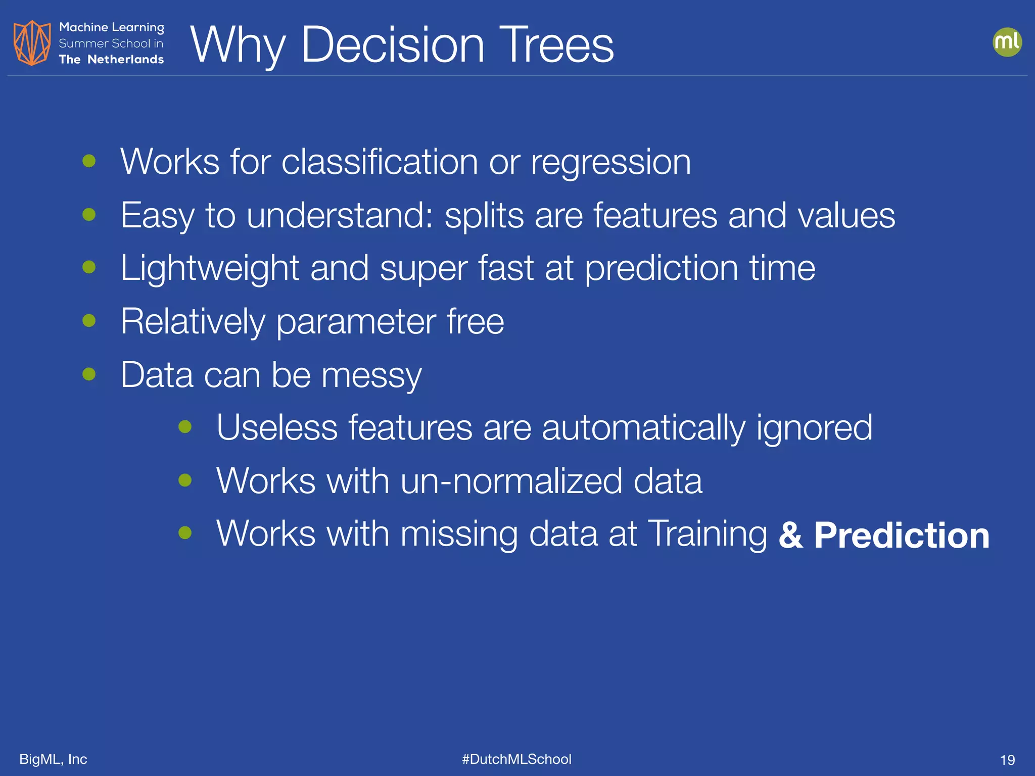 BigML, Inc #DutchMLSchool
Why Decision Trees
19
• Works for classiﬁcation or regression
• Easy to understand: splits are features and values
• Lightweight and super fast at prediction time
• Relatively parameter free
• Data can be messy
• Useless features are automatically ignored
• Works with un-normalized data
• Works with missing data at Training & Prediction
 