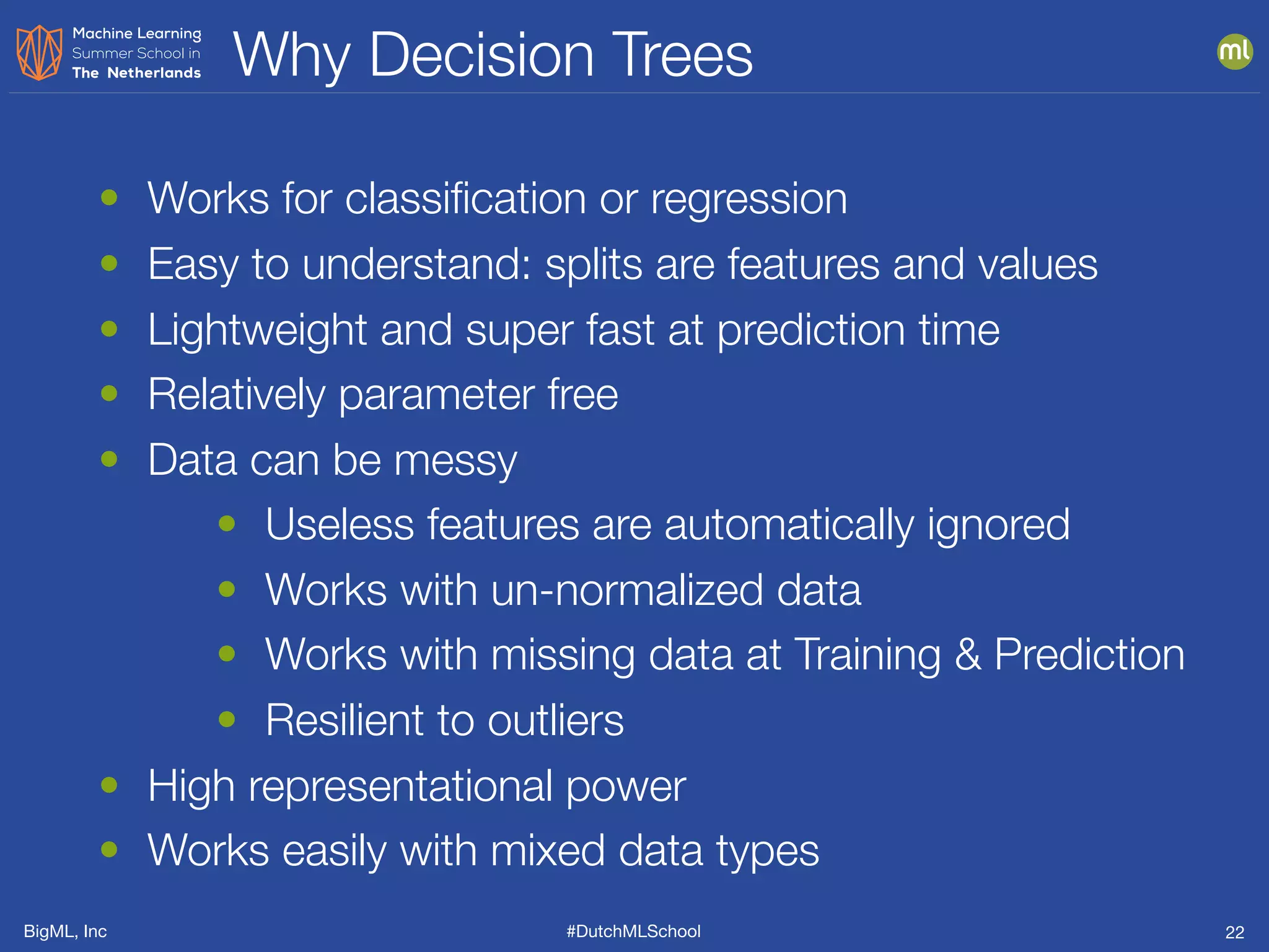 BigML, Inc #DutchMLSchool
Why Decision Trees
22
• Works for classiﬁcation or regression
• Easy to understand: splits are features and values
• Lightweight and super fast at prediction time
• Relatively parameter free
• Data can be messy
• Useless features are automatically ignored
• Works with un-normalized data
• Works with missing data at Training & Prediction
• Resilient to outliers
• High representational power
• Works easily with mixed data types
 