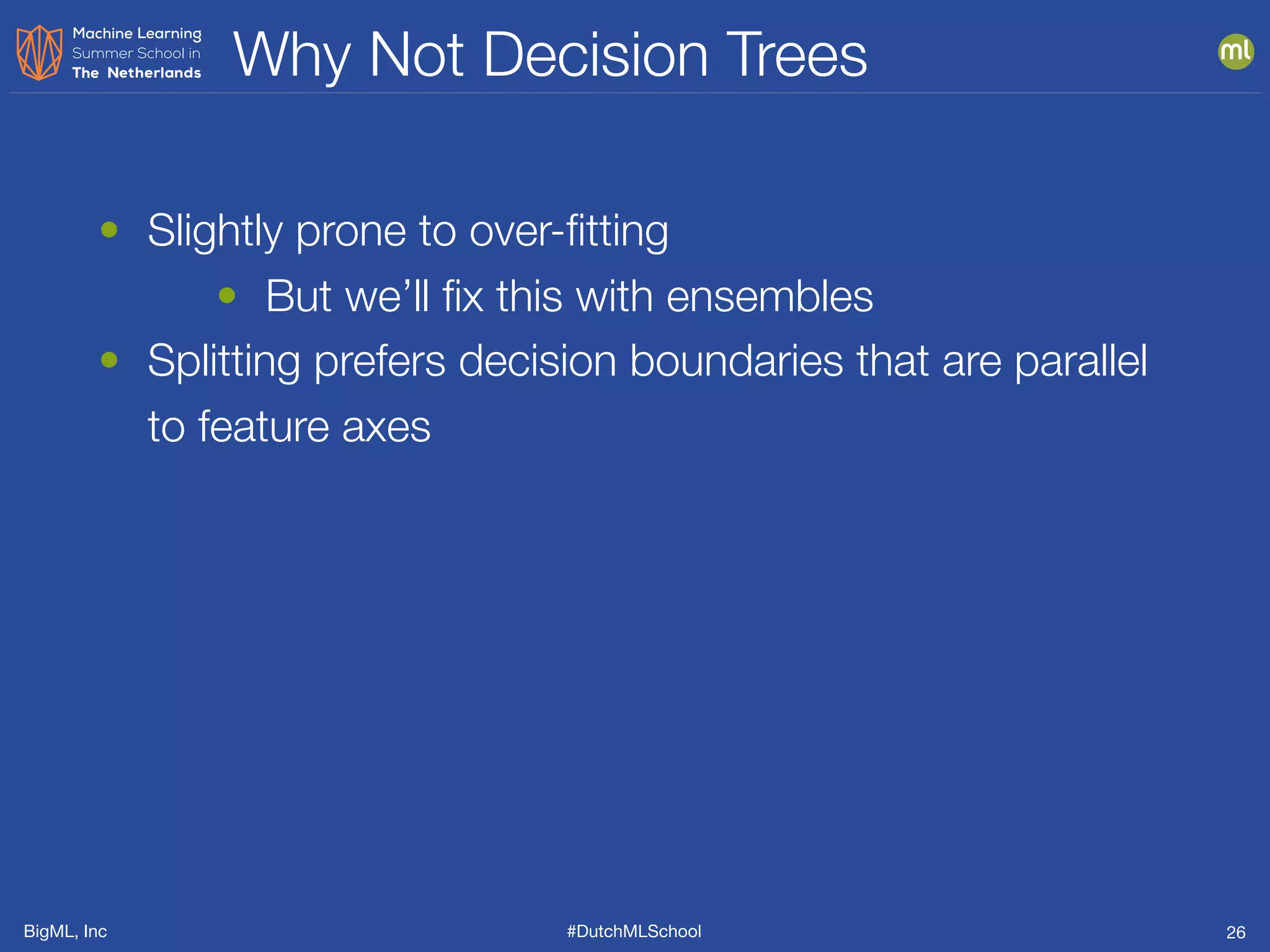 BigML, Inc #DutchMLSchool
Why Not Decision Trees
26
• Slightly prone to over-ﬁtting
• But we’ll ﬁx this with ensembles
• Splitting prefers decision boundaries that are parallel
to feature axes
 