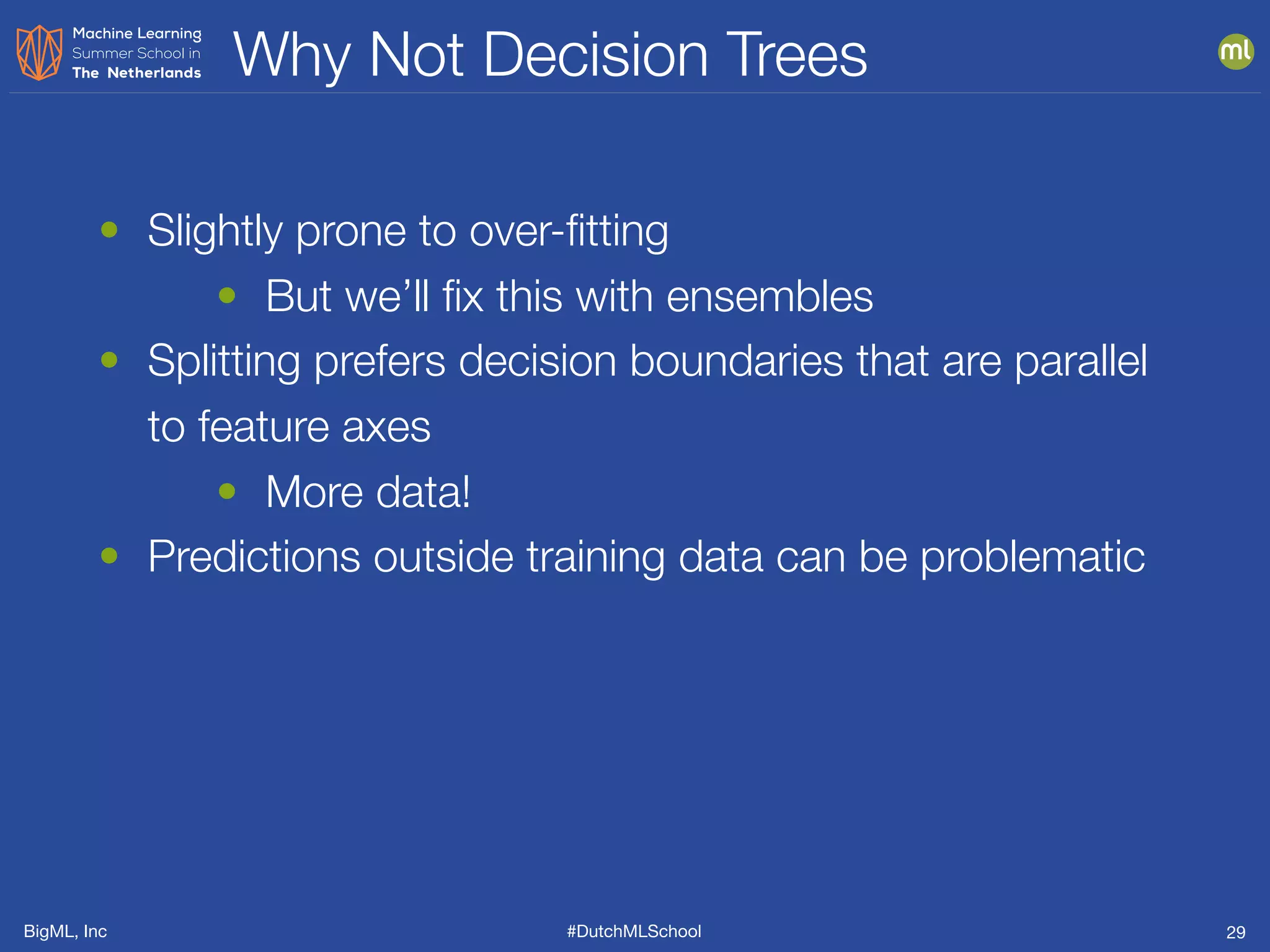 BigML, Inc #DutchMLSchool
Why Not Decision Trees
29
• Slightly prone to over-ﬁtting
• But we’ll ﬁx this with ensembles
• Splitting prefers decision boundaries that are parallel
to feature axes
• More data!
• Predictions outside training data can be problematic
 