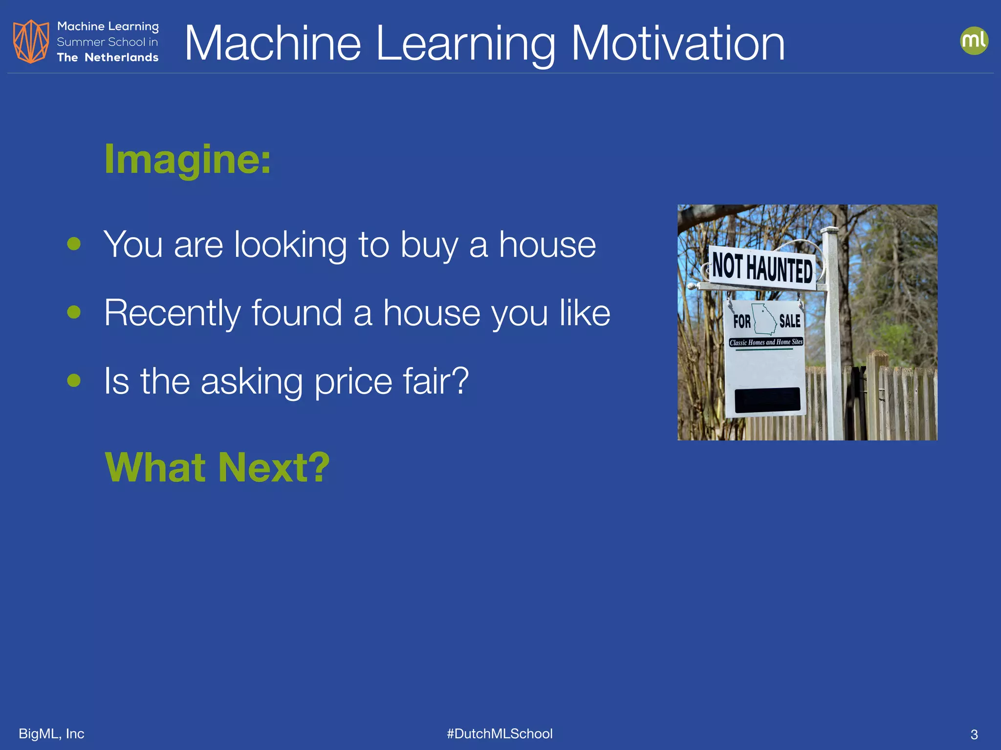 BigML, Inc #DutchMLSchool
Machine Learning Motivation
3
• You are looking to buy a house
• Recently found a house you like
• Is the asking price fair?
Imagine:
What Next?
 