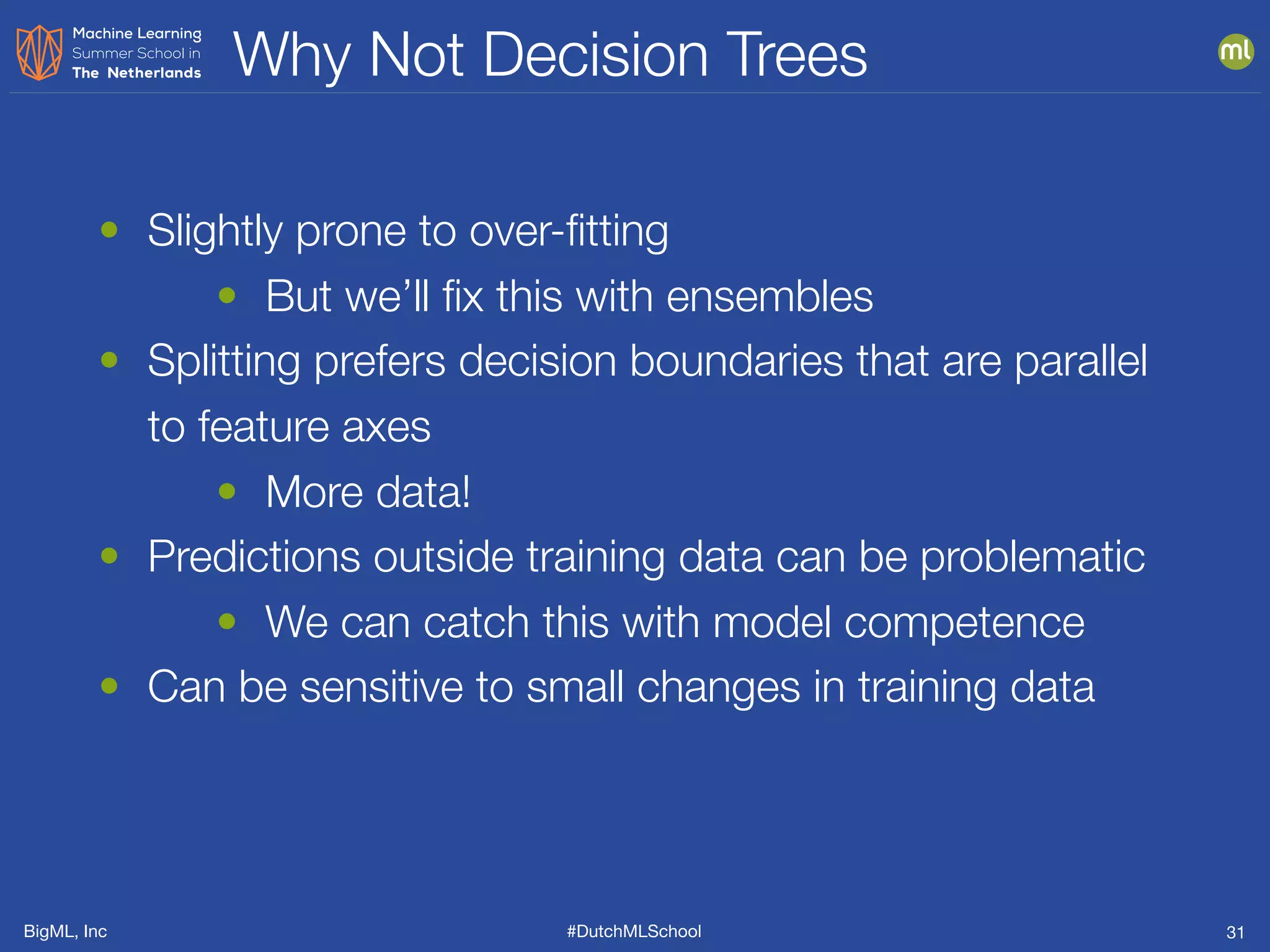 BigML, Inc #DutchMLSchool
Why Not Decision Trees
31
• Slightly prone to over-ﬁtting
• But we’ll ﬁx this with ensembles
• Splitting prefers decision boundaries that are parallel
to feature axes
• More data!
• Predictions outside training data can be problematic
• We can catch this with model competence
• Can be sensitive to small changes in training data
 
