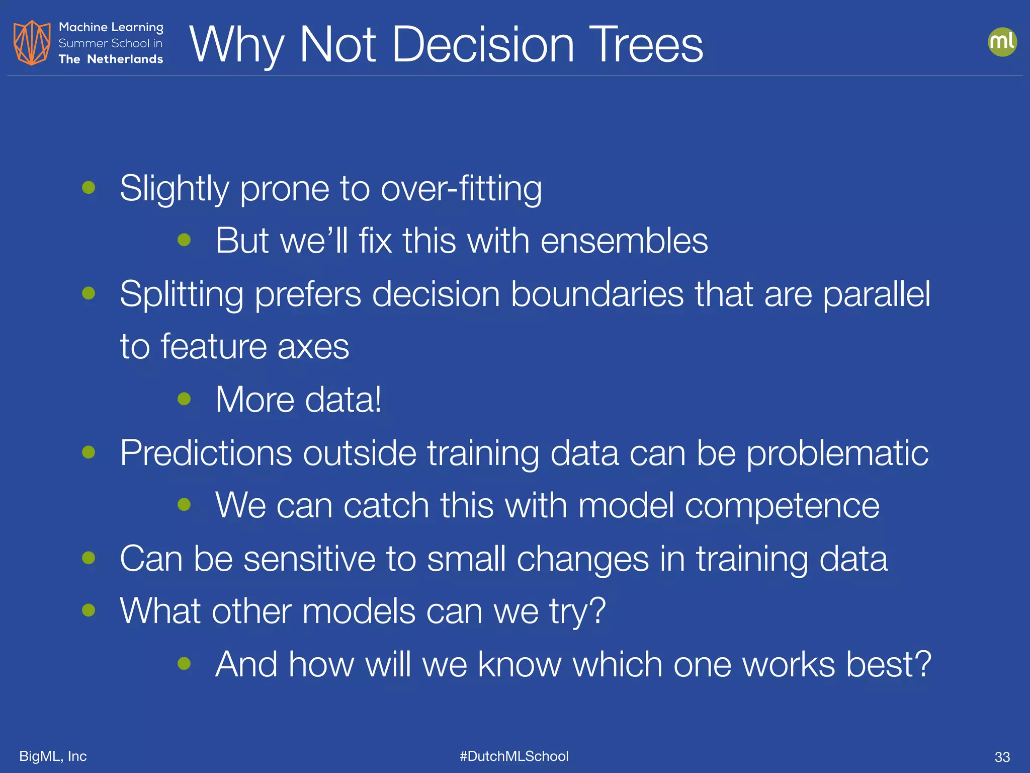BigML, Inc #DutchMLSchool
Why Not Decision Trees
33
• Slightly prone to over-ﬁtting
• But we’ll ﬁx this with ensembles
• Splitting prefers decision boundaries that are parallel
to feature axes
• More data!
• Predictions outside training data can be problematic
• We can catch this with model competence
• Can be sensitive to small changes in training data
• What other models can we try?
• And how will we know which one works best?
 