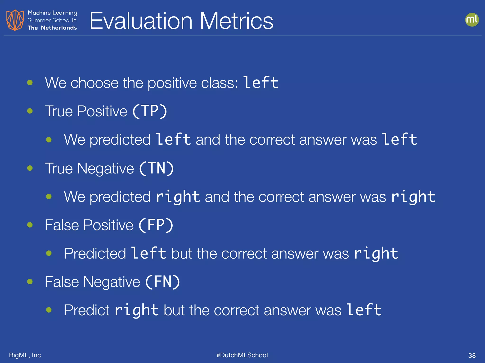 BigML, Inc #DutchMLSchool
Evaluation Metrics
38
• We choose the positive class: left
• True Positive (TP)
• We predicted left and the correct answer was left
• True Negative (TN)
• We predicted right and the correct answer was right
• False Positive (FP)
• Predicted left but the correct answer was right
• False Negative (FN)
• Predict right but the correct answer was left
 