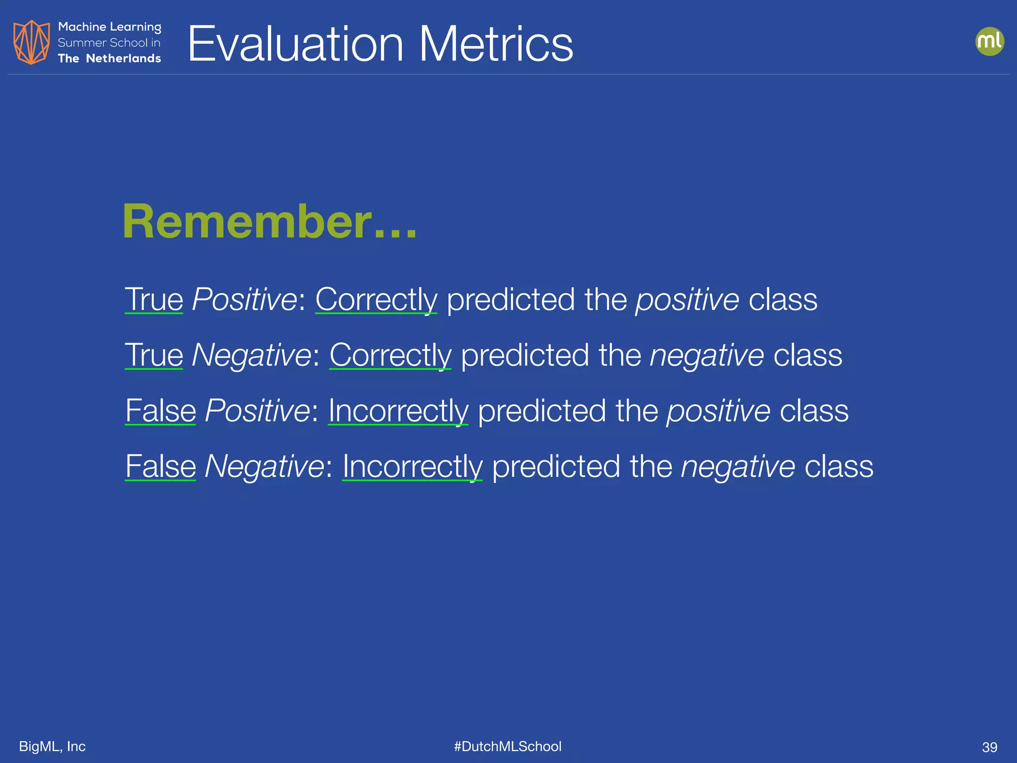 BigML, Inc #DutchMLSchool
Evaluation Metrics
39
True Positive: Correctly predicted the positive class
True Negative: Correctly predicted the negative class
False Positive: Incorrectly predicted the positive class
False Negative: Incorrectly predicted the negative class
Remember…
 
