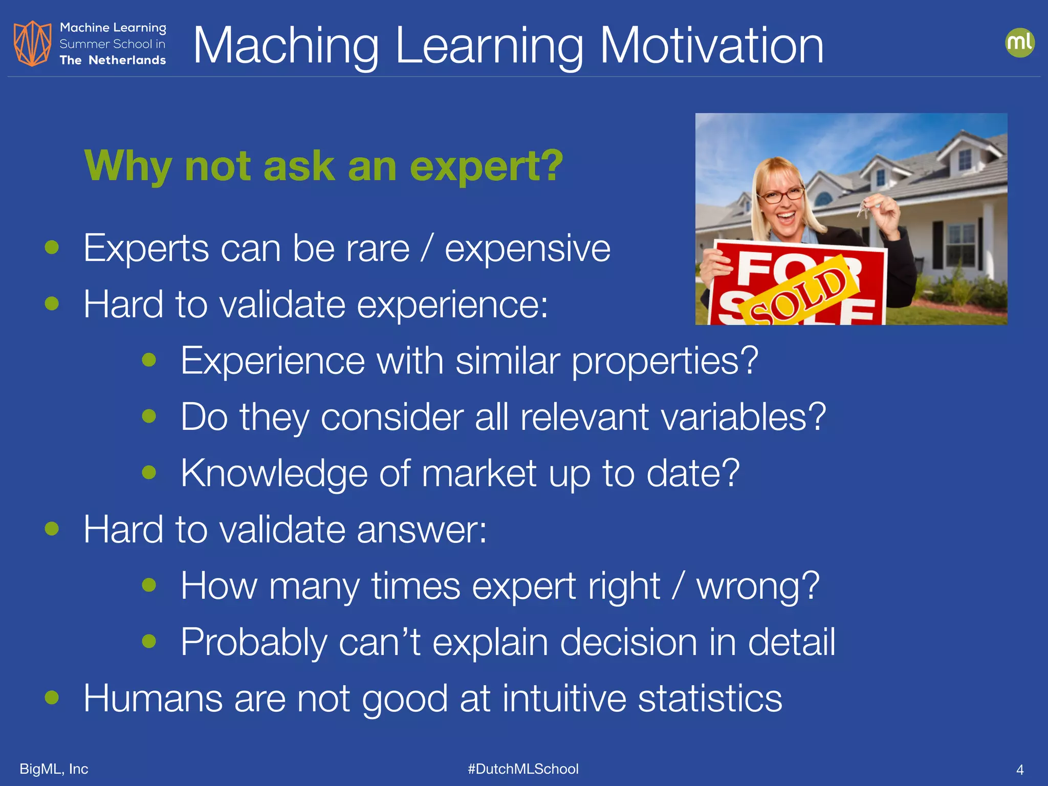 BigML, Inc #DutchMLSchool
Maching Learning Motivation
4
Why not ask an expert?
• Experts can be rare / expensive
• Hard to validate experience:
• Experience with similar properties?
• Do they consider all relevant variables?
• Knowledge of market up to date?
• Hard to validate answer:
• How many times expert right / wrong?
• Probably can’t explain decision in detail
• Humans are not good at intuitive statistics
 