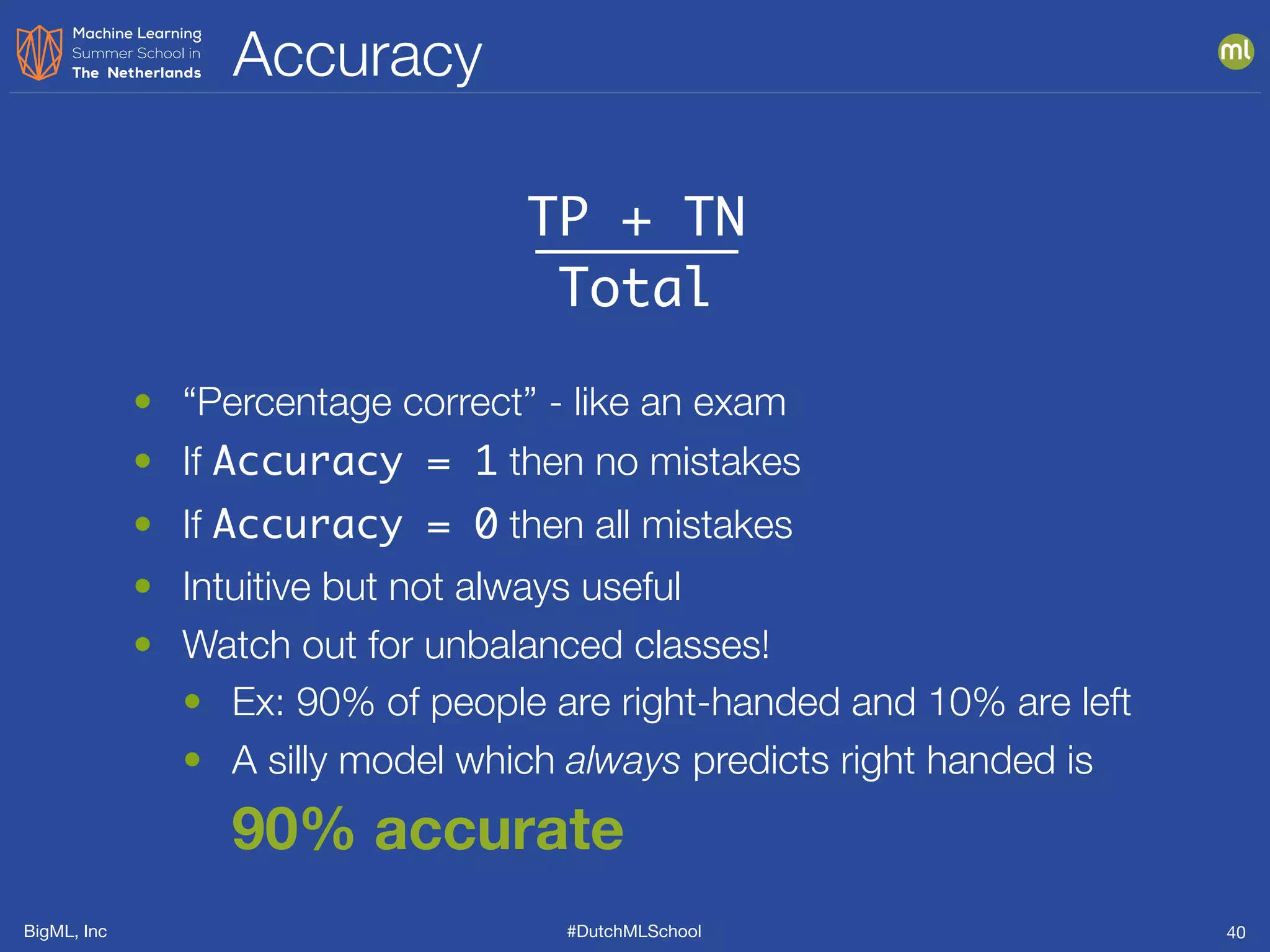 BigML, Inc #DutchMLSchool
Accuracy
40
TP + TN
Total
• “Percentage correct” - like an exam
• If Accuracy = 1 then no mistakes
• If Accuracy = 0 then all mistakes
• Intuitive but not always useful
• Watch out for unbalanced classes!
• Ex: 90% of people are right-handed and 10% are left
• A silly model which always predicts right handed is
90% accurate
 