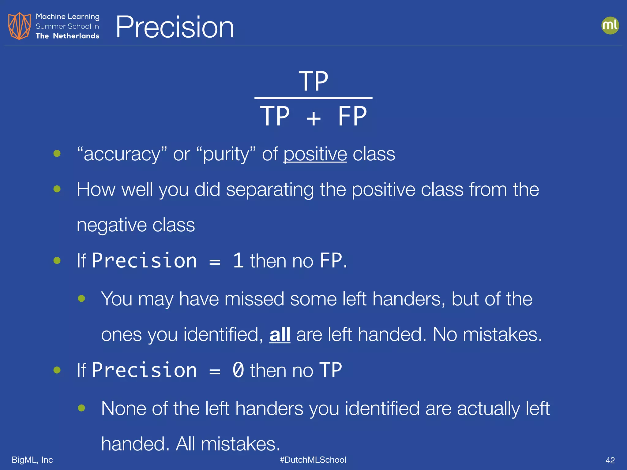 BigML, Inc #DutchMLSchool
Precision
42
TP
TP + FP
• “accuracy” or “purity” of positive class
• How well you did separating the positive class from the
negative class
• If Precision = 1 then no FP.
• You may have missed some left handers, but of the
ones you identiﬁed, all are left handed. No mistakes.
• If Precision = 0 then no TP
• None of the left handers you identiﬁed are actually left
handed. All mistakes.
 