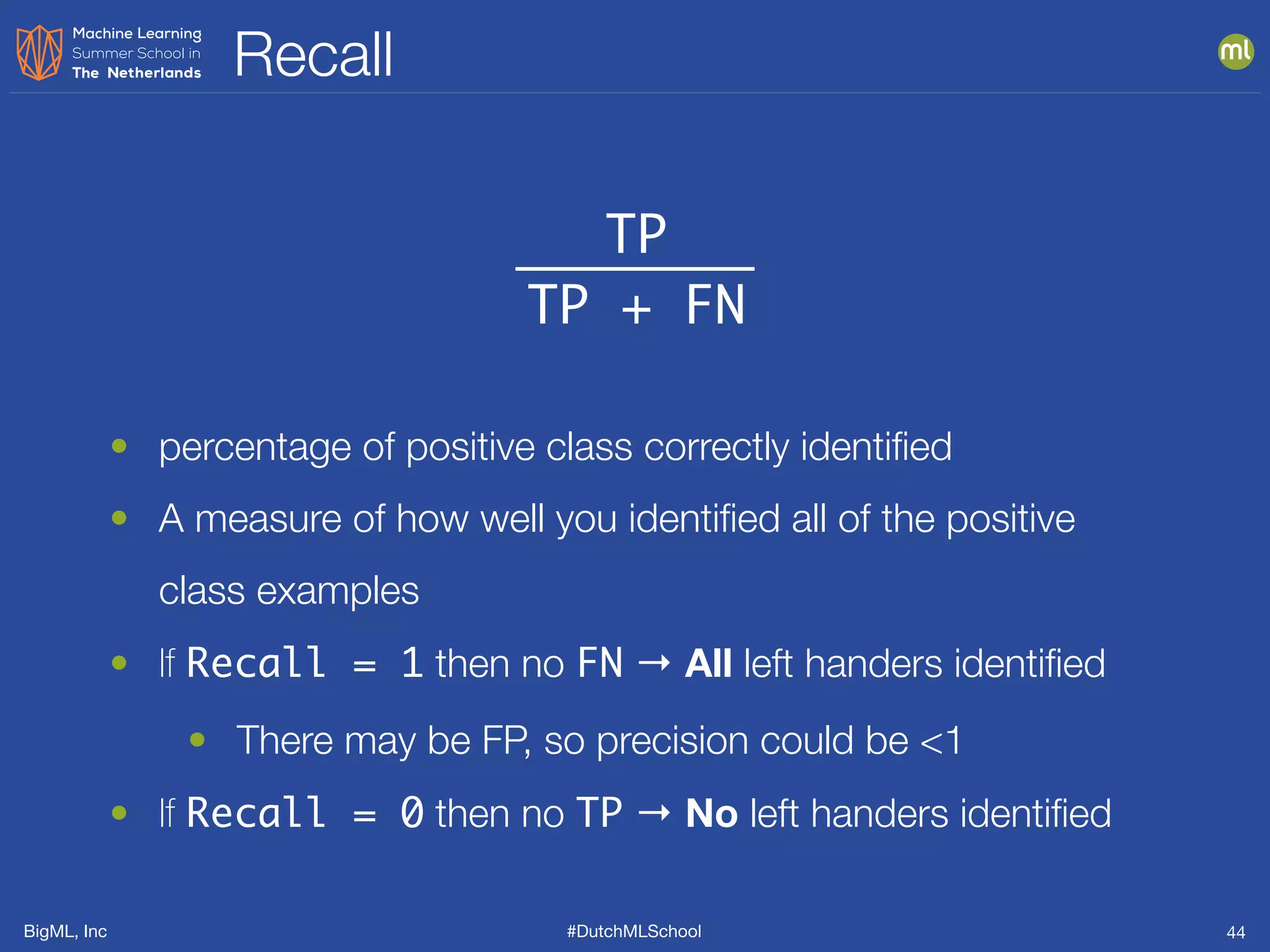 BigML, Inc #DutchMLSchool
Recall
44
TP
TP + FN
• percentage of positive class correctly identiﬁed
• A measure of how well you identiﬁed all of the positive
class examples
• If Recall = 1 then no FN → All left handers identiﬁed
• There may be FP, so precision could be <1
• If Recall = 0 then no TP → No left handers identiﬁed
 