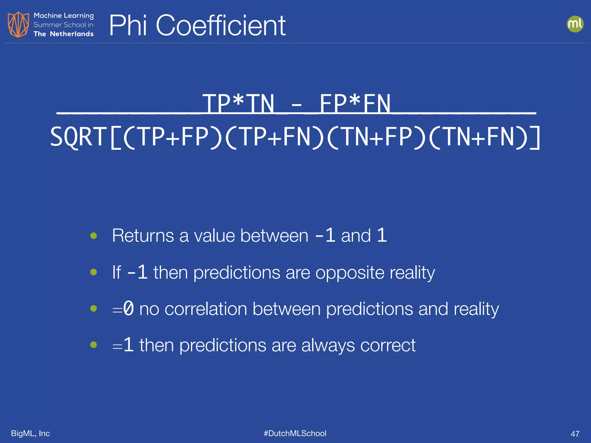 BigML, Inc #DutchMLSchool
Phi Coefﬁcient
47
__________TP*TN_-_FP*FN__________
SQRT[(TP+FP)(TP+FN)(TN+FP)(TN+FN)]
• Returns a value between -1 and 1
• If -1 then predictions are opposite reality
• =0 no correlation between predictions and reality
• =1 then predictions are always correct
 