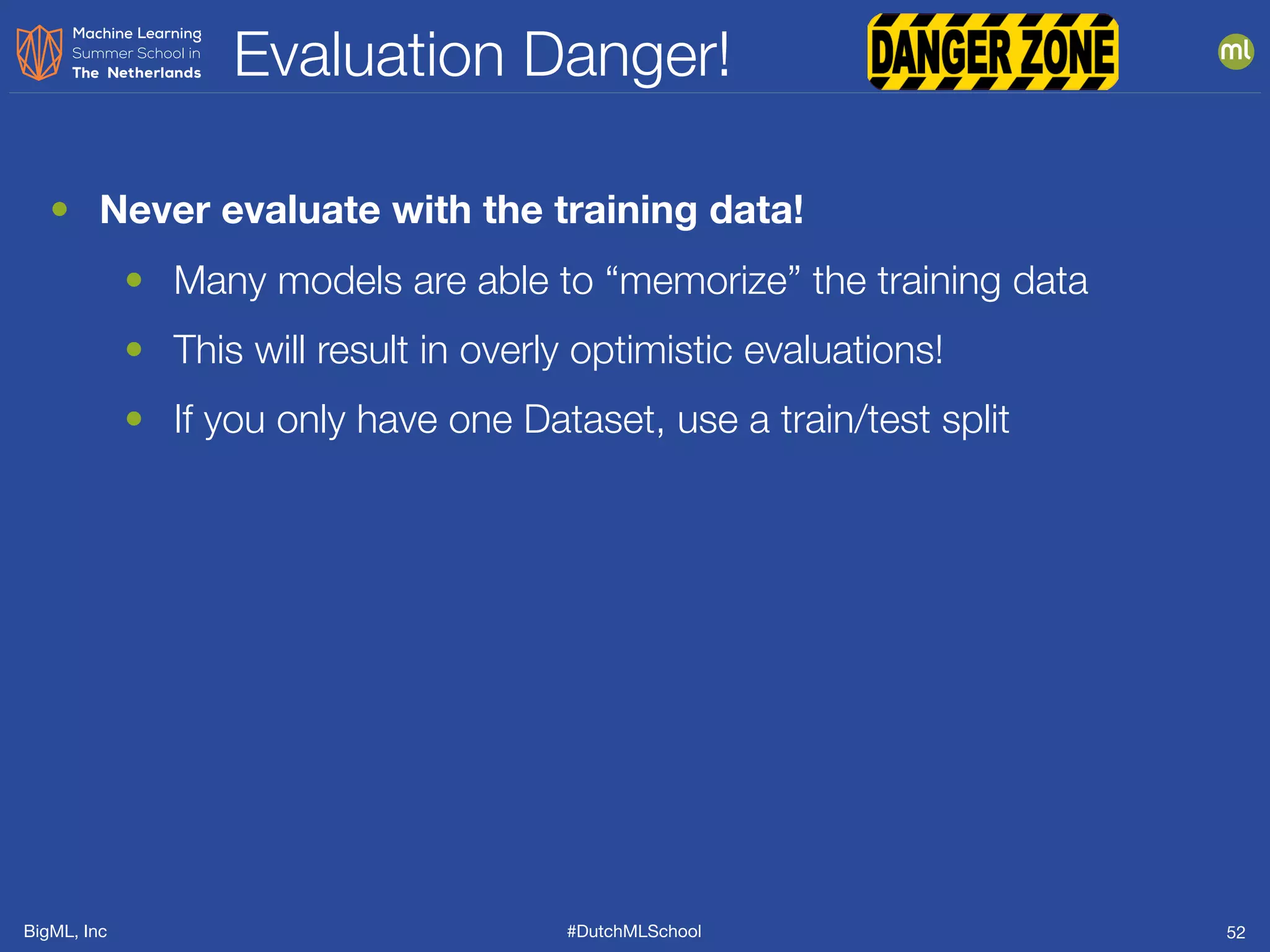 BigML, Inc #DutchMLSchool
Evaluation Danger!
52
• Never evaluate with the training data!
• Many models are able to “memorize” the training data
• This will result in overly optimistic evaluations!
• If you only have one Dataset, use a train/test split
 