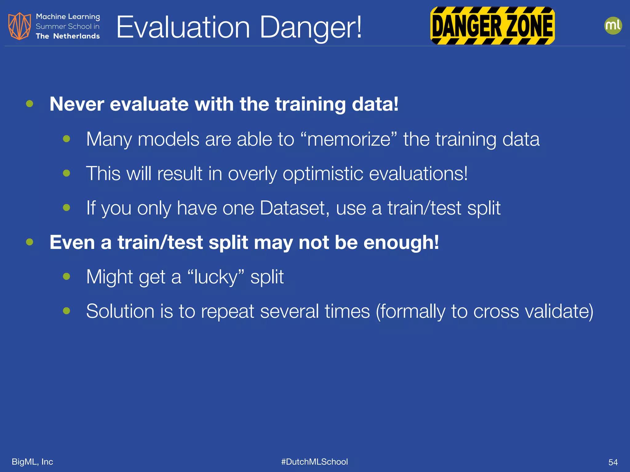 BigML, Inc #DutchMLSchool
Evaluation Danger!
54
• Never evaluate with the training data!
• Many models are able to “memorize” the training data
• This will result in overly optimistic evaluations!
• If you only have one Dataset, use a train/test split
• Even a train/test split may not be enough!
• Might get a “lucky” split
• Solution is to repeat several times (formally to cross validate)
 