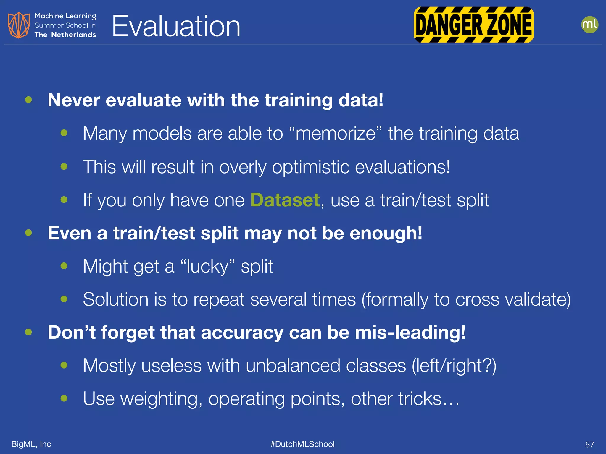 BigML, Inc #DutchMLSchool
Evaluation
57
• Never evaluate with the training data!
• Many models are able to “memorize” the training data
• This will result in overly optimistic evaluations!
• If you only have one Dataset, use a train/test split
• Even a train/test split may not be enough!
• Might get a “lucky” split
• Solution is to repeat several times (formally to cross validate)
• Don’t forget that accuracy can be mis-leading!
• Mostly useless with unbalanced classes (left/right?)
• Use weighting, operating points, other tricks…
 