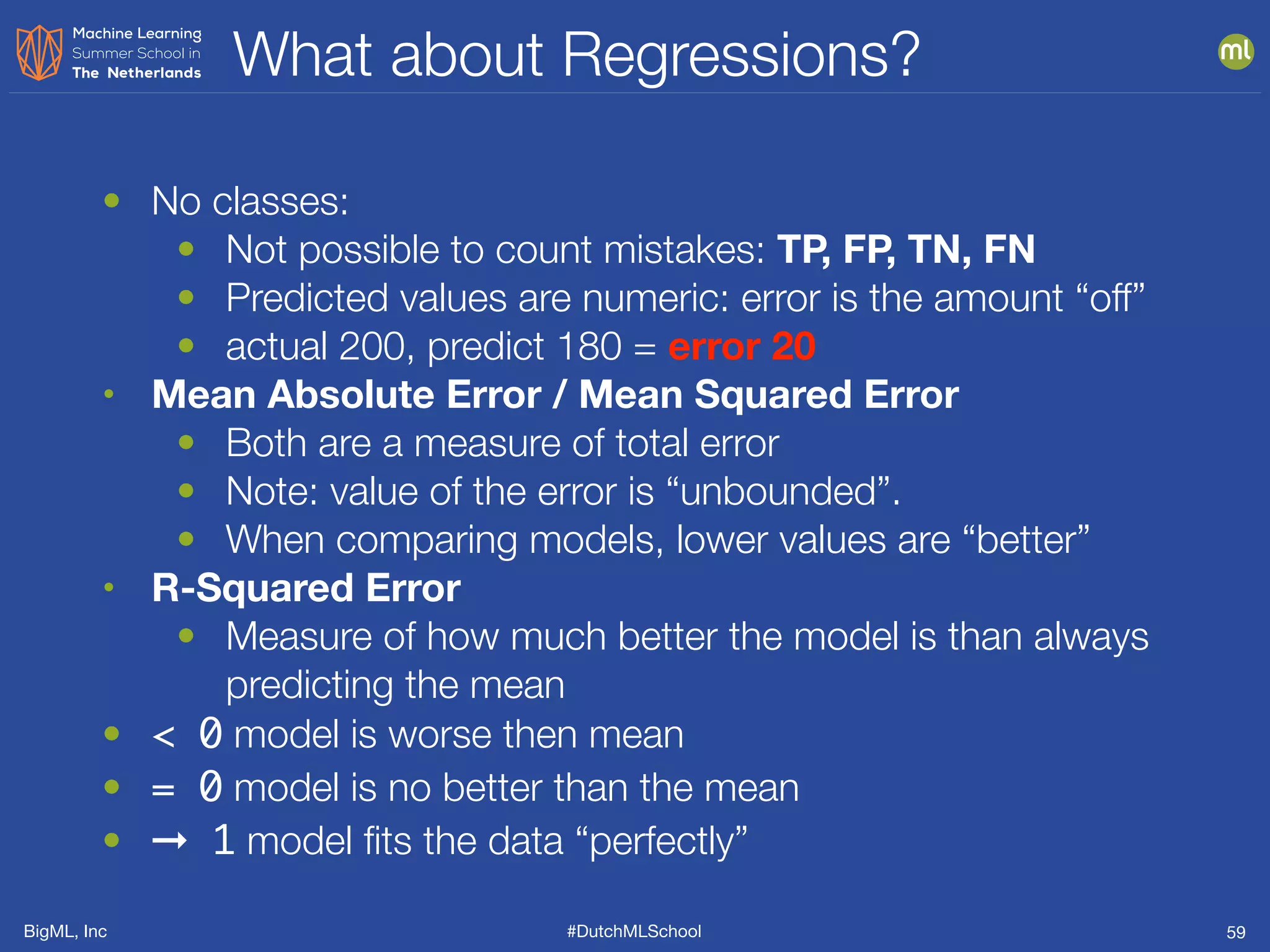 BigML, Inc #DutchMLSchool
What about Regressions?
59
• No classes:
• Not possible to count mistakes: TP, FP, TN, FN
• Predicted values are numeric: error is the amount “off”
• actual 200, predict 180 = error 20
• Mean Absolute Error / Mean Squared Error
• Both are a measure of total error
• Note: value of the error is “unbounded”.
• When comparing models, lower values are “better”
• R-Squared Error
• Measure of how much better the model is than always
predicting the mean
• < 0 model is worse then mean
• = 0 model is no better than the mean
• ➞ 1 model ﬁts the data “perfectly”
 