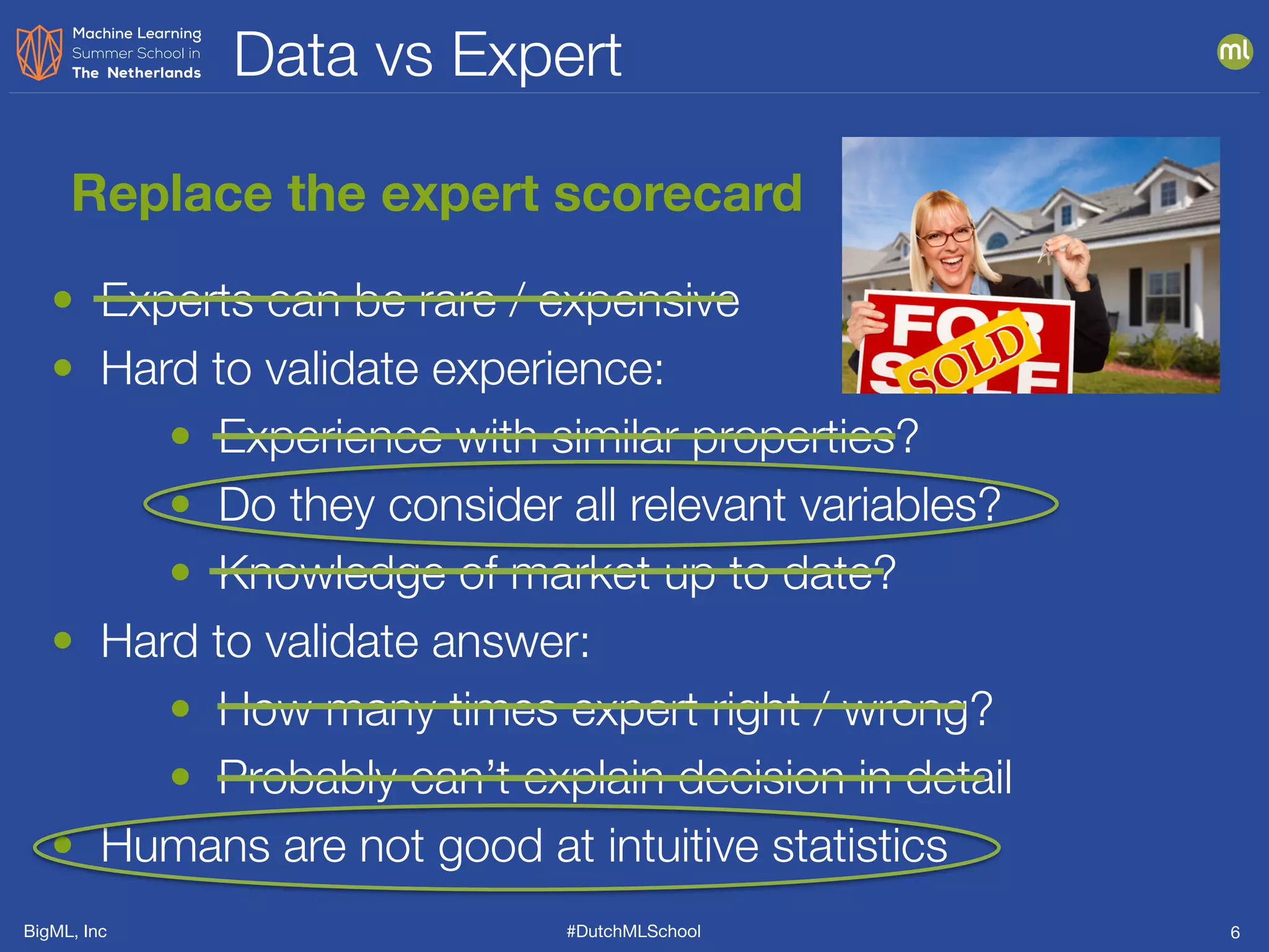 BigML, Inc #DutchMLSchool
Data vs Expert
6
Replace the expert scorecard
• Experts can be rare / expensive
• Hard to validate experience:
• Experience with similar properties?
• Do they consider all relevant variables?
• Knowledge of market up to date?
• Hard to validate answer:
• How many times expert right / wrong?
• Probably can’t explain decision in detail
• Humans are not good at intuitive statistics
 