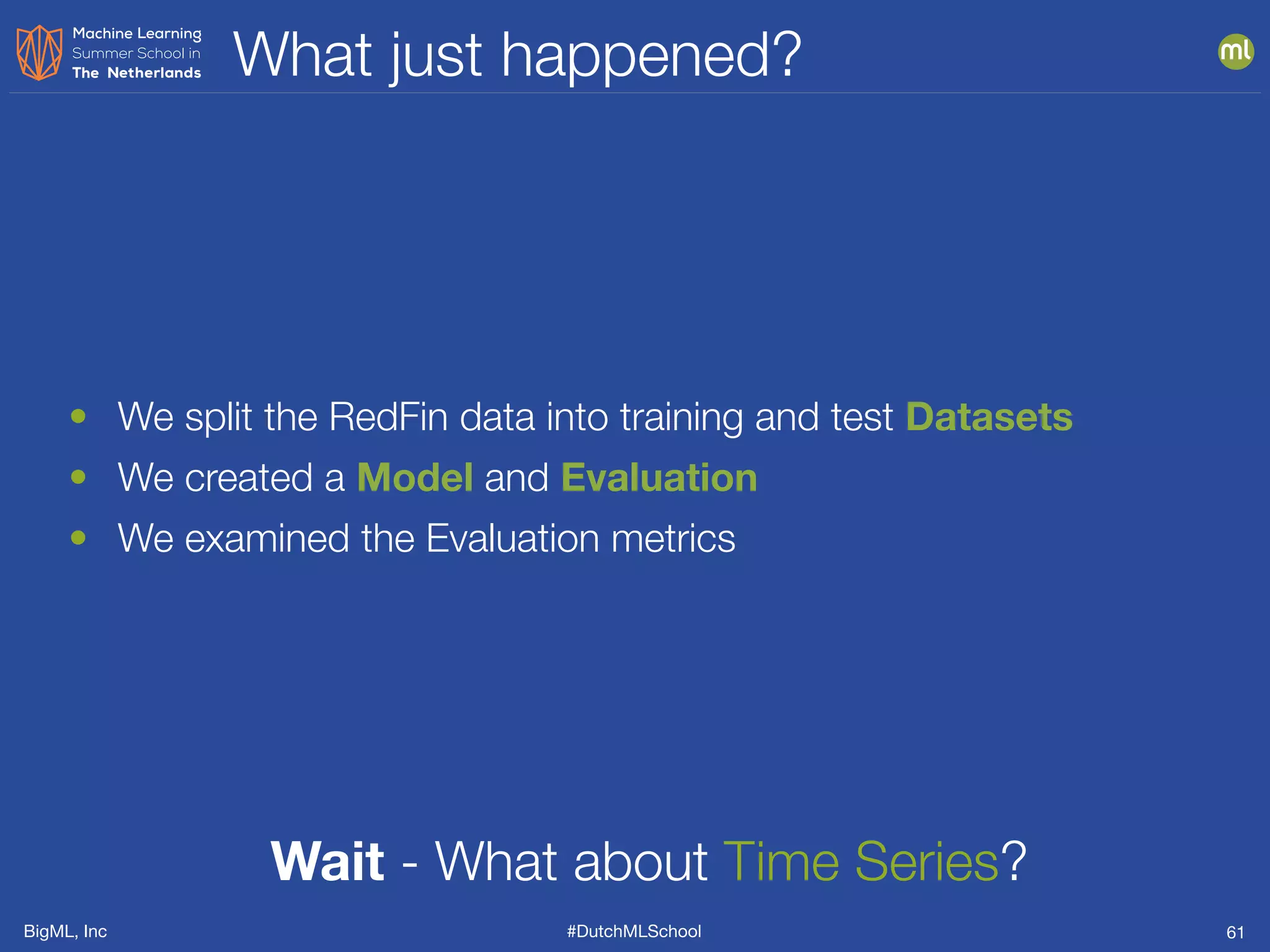 BigML, Inc #DutchMLSchool
What just happened?
61
• We split the RedFin data into training and test Datasets
• We created a Model and Evaluation
• We examined the Evaluation metrics
Wait - What about Time Series?
 