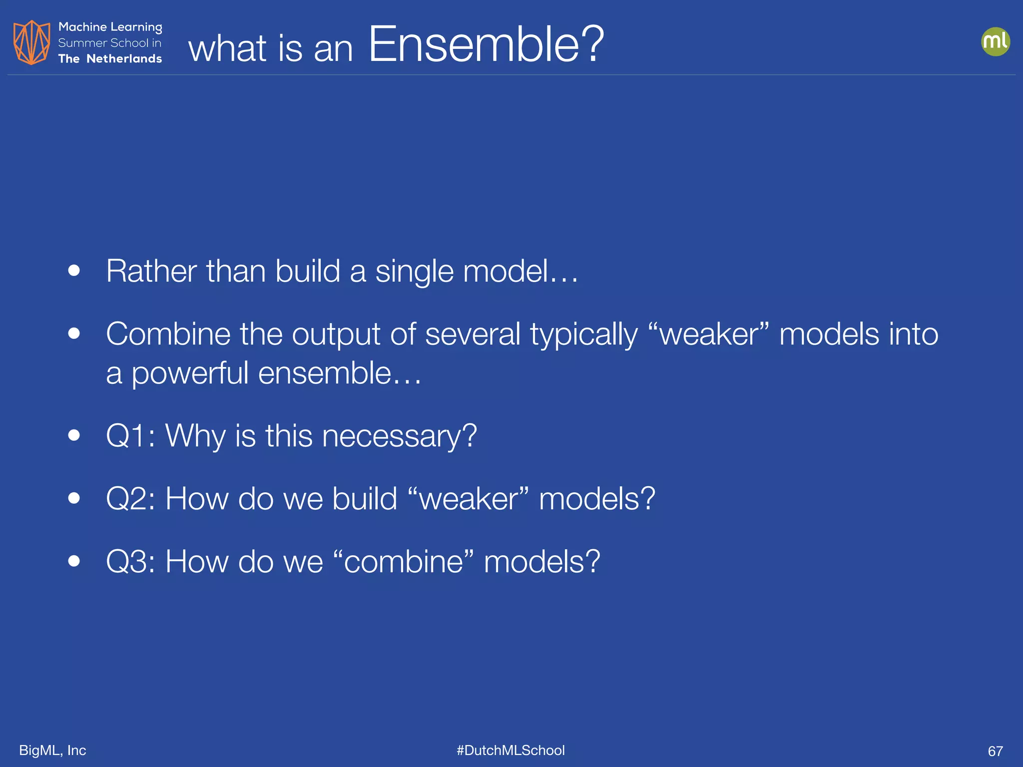 BigML, Inc #DutchMLSchool
what is an Ensemble?
67
• Rather than build a single model…
• Combine the output of several typically “weaker” models into
a powerful ensemble…
• Q1: Why is this necessary?
• Q2: How do we build “weaker” models?
• Q3: How do we “combine” models?
 