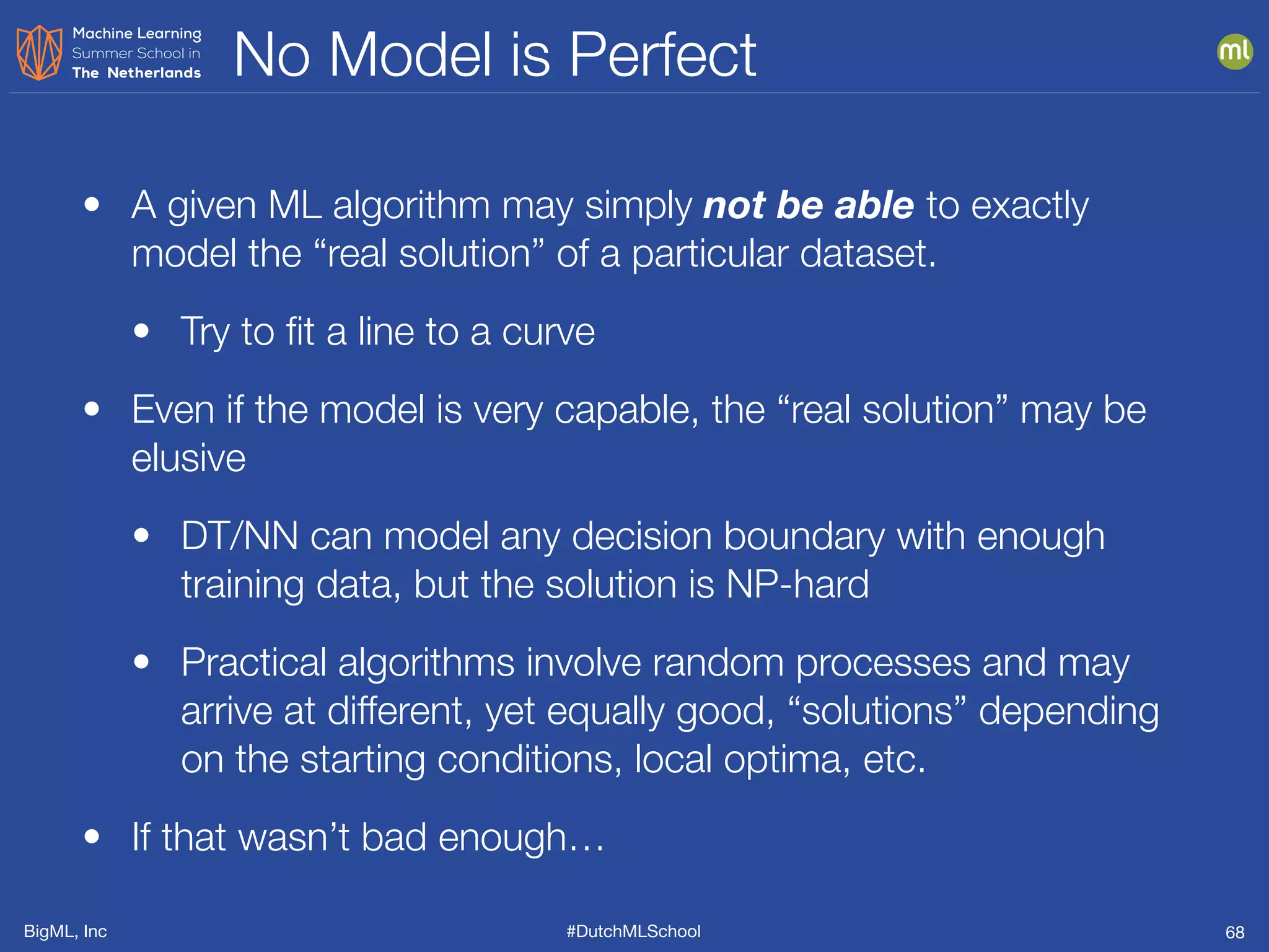BigML, Inc #DutchMLSchool
No Model is Perfect
68
• A given ML algorithm may simply not be able to exactly
model the “real solution” of a particular dataset.
• Try to ﬁt a line to a curve
• Even if the model is very capable, the “real solution” may be
elusive
• DT/NN can model any decision boundary with enough
training data, but the solution is NP-hard
• Practical algorithms involve random processes and may
arrive at different, yet equally good, “solutions” depending
on the starting conditions, local optima, etc.
• If that wasn’t bad enough…
 