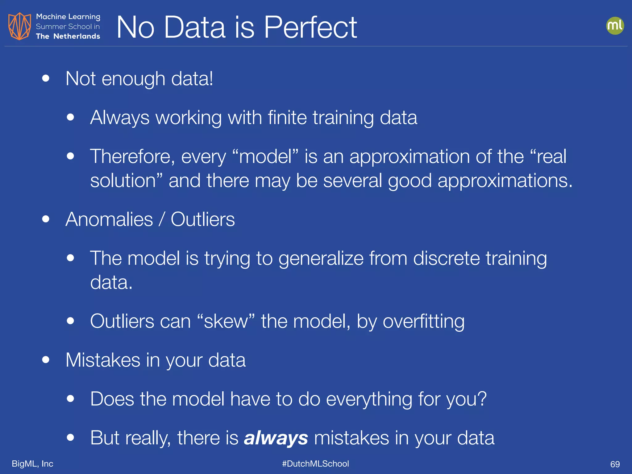 BigML, Inc #DutchMLSchool
No Data is Perfect
69
• Not enough data!
• Always working with ﬁnite training data
• Therefore, every “model” is an approximation of the “real
solution” and there may be several good approximations.
• Anomalies / Outliers
• The model is trying to generalize from discrete training
data.
• Outliers can “skew” the model, by overﬁtting
• Mistakes in your data
• Does the model have to do everything for you?
• But really, there is always mistakes in your data
 