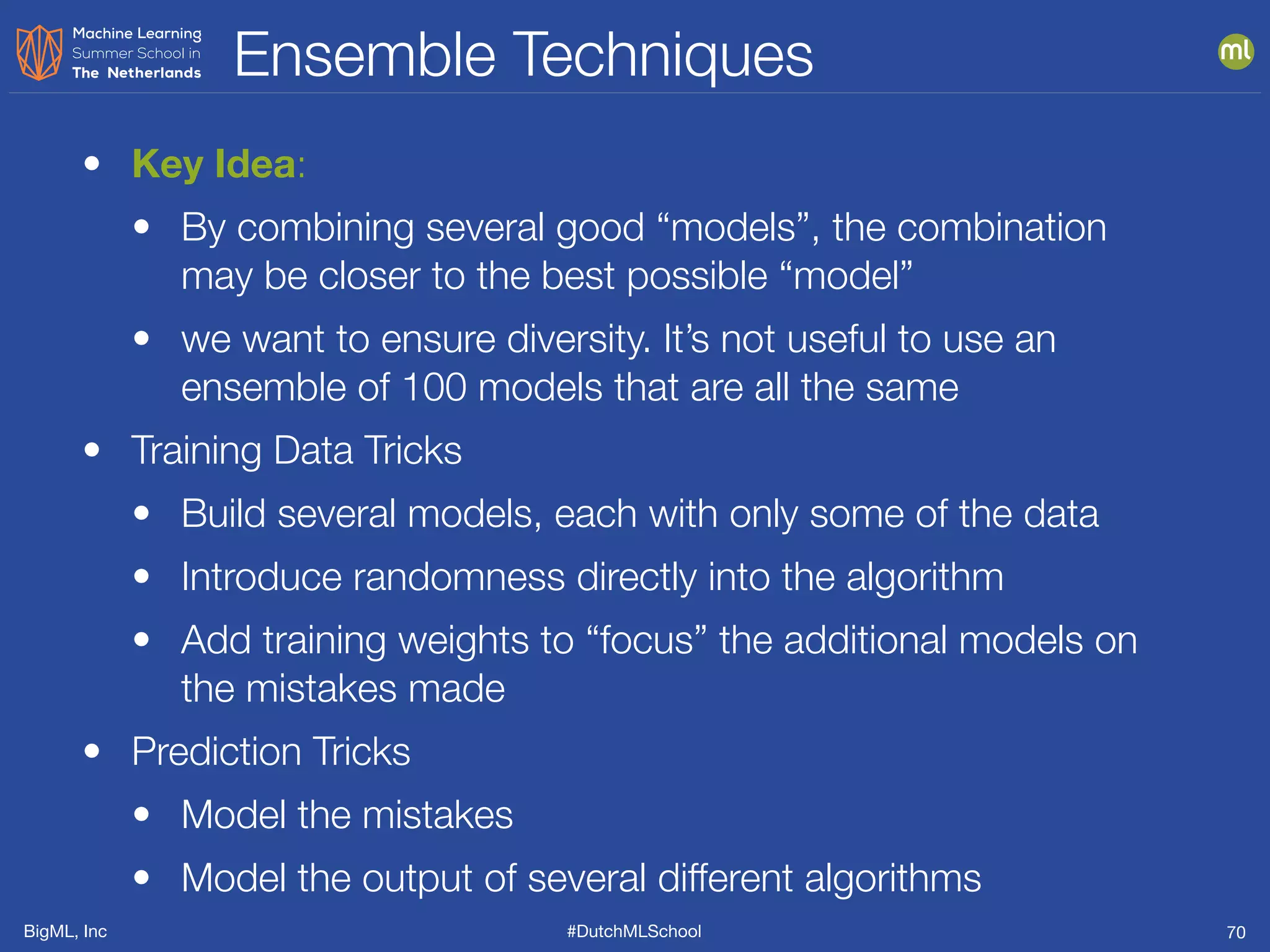 BigML, Inc #DutchMLSchool
Ensemble Techniques
70
• Key Idea:
• By combining several good “models”, the combination
may be closer to the best possible “model”
• we want to ensure diversity. It’s not useful to use an
ensemble of 100 models that are all the same
• Training Data Tricks
• Build several models, each with only some of the data
• Introduce randomness directly into the algorithm
• Add training weights to “focus” the additional models on
the mistakes made
• Prediction Tricks
• Model the mistakes
• Model the output of several different algorithms
 