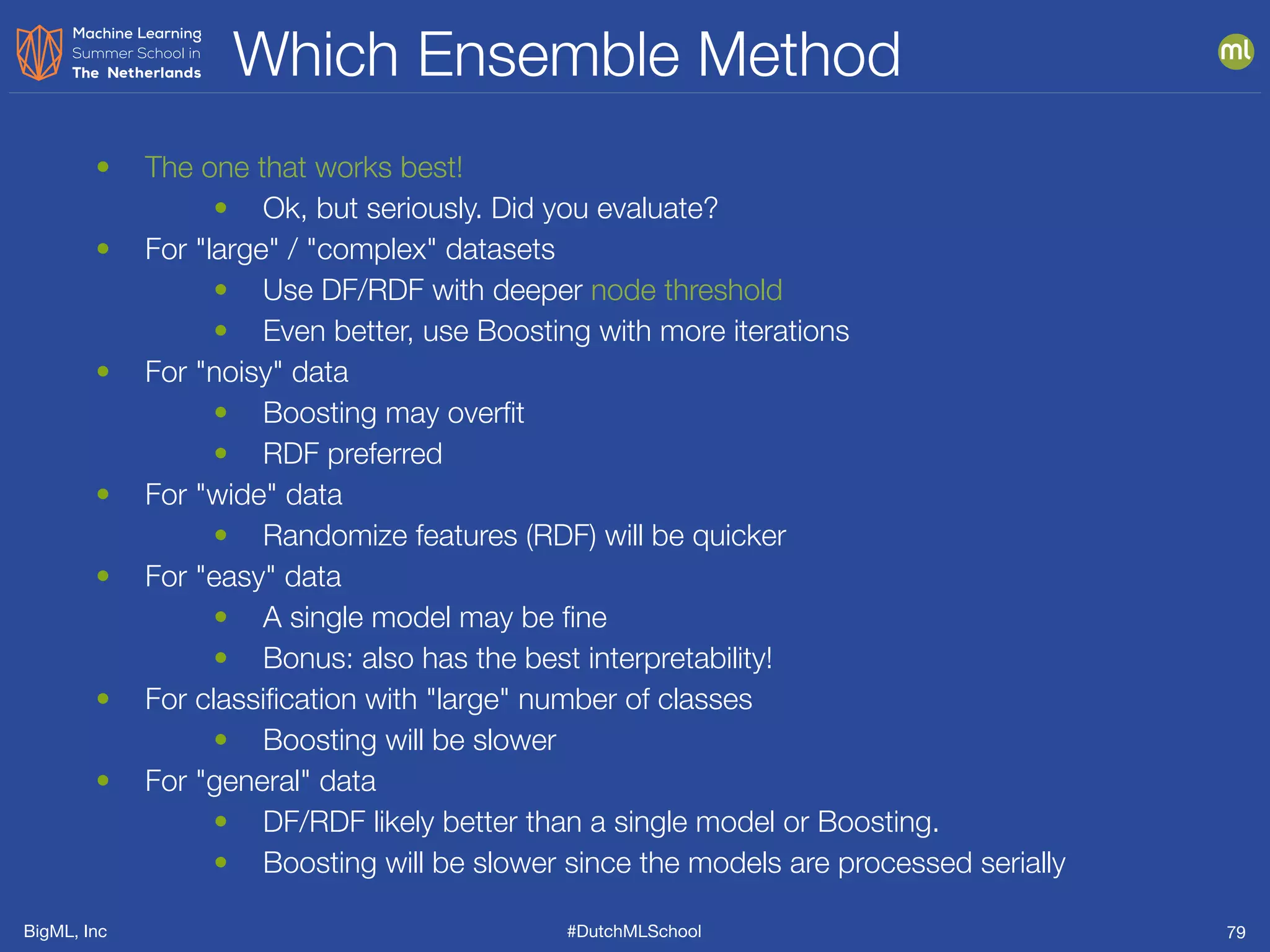 BigML, Inc #DutchMLSchool
Which Ensemble Method
79
• The one that works best!
• Ok, but seriously. Did you evaluate?
• For "large" / "complex" datasets
• Use DF/RDF with deeper node threshold
• Even better, use Boosting with more iterations
• For "noisy" data
• Boosting may overﬁt
• RDF preferred
• For "wide" data
• Randomize features (RDF) will be quicker
• For "easy" data
• A single model may be ﬁne
• Bonus: also has the best interpretability!
• For classiﬁcation with "large" number of classes
• Boosting will be slower
• For "general" data
• DF/RDF likely better than a single model or Boosting.
• Boosting will be slower since the models are processed serially
 