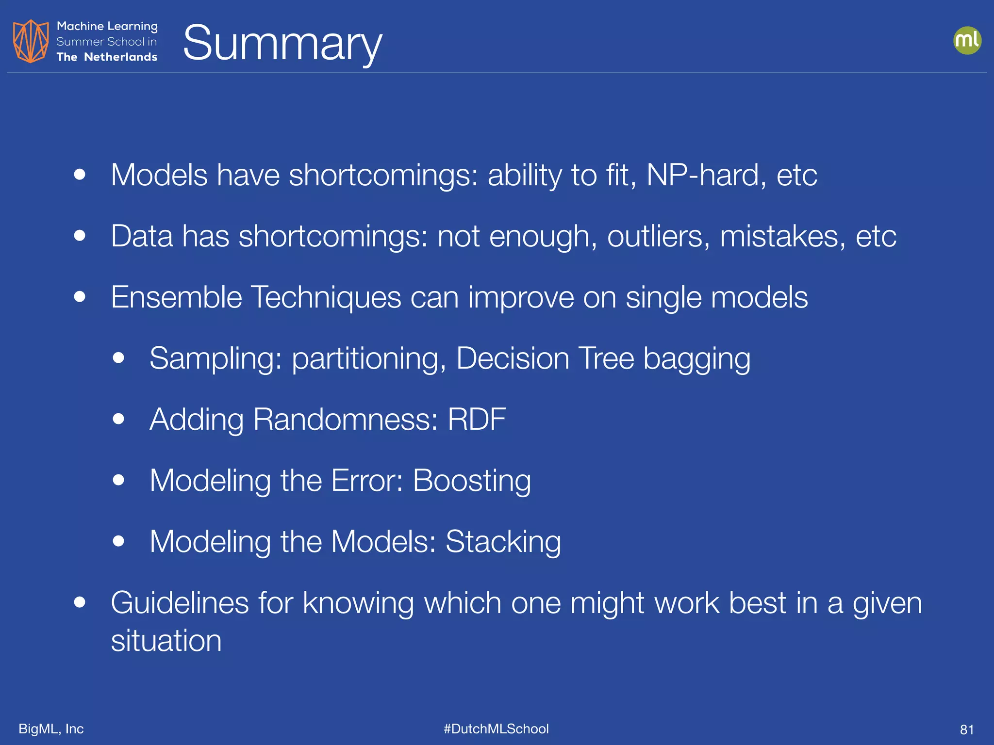 BigML, Inc #DutchMLSchool
Summary
81
• Models have shortcomings: ability to ﬁt, NP-hard, etc
• Data has shortcomings: not enough, outliers, mistakes, etc
• Ensemble Techniques can improve on single models
• Sampling: partitioning, Decision Tree bagging
• Adding Randomness: RDF
• Modeling the Error: Boosting
• Modeling the Models: Stacking
• Guidelines for knowing which one might work best in a given
situation
 