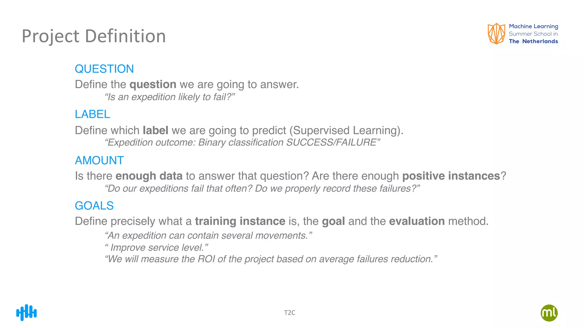 T2C
Project Definition
QUESTION
Define the question we are going to answer.
“Is an expedition likely to fail?”
LABEL
Define which label we are going to predict (Supervised Learning).
“Expedition outcome: Binary classification SUCCESS/FAILURE”
AMOUNT
Is there enough data to answer that question? Are there enough positive instances?
“Do our expeditions fail that often? Do we properly record these failures?”
GOALS
Define precisely what a training instance is, the goal and the evaluation method.
“An expedition can contain several movements.”
“ Improve service level.”
“We will measure the ROI of the project based on average failures reduction.”
 