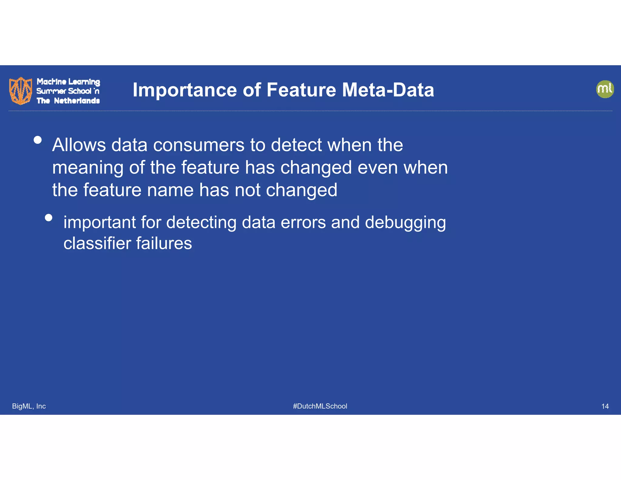 BigML, Inc #DutchMLSchool
• Allows data consumers to detect when the
meaning of the feature has changed even when
the feature name has not changed
• important for detecting data errors and debugging
classifier failures
Importance of Feature Meta-Data
14
 