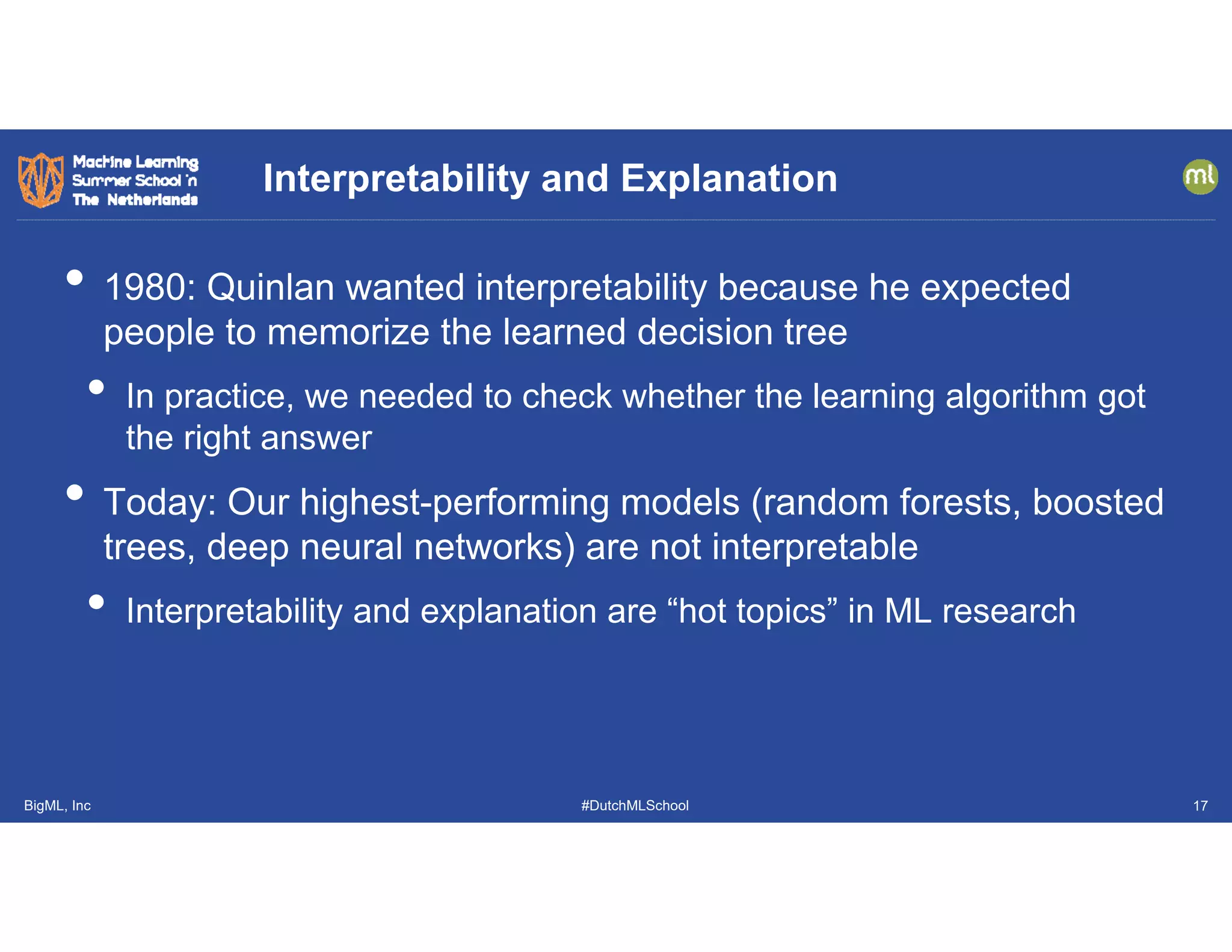 BigML, Inc #DutchMLSchool
• 1980: Quinlan wanted interpretability because he expected
people to memorize the learned decision tree
• In practice, we needed to check whether the learning algorithm got
the right answer
• Today: Our highest-performing models (random forests, boosted
trees, deep neural networks) are not interpretable
• Interpretability and explanation are “hot topics” in ML research
Interpretability and Explanation
17
 