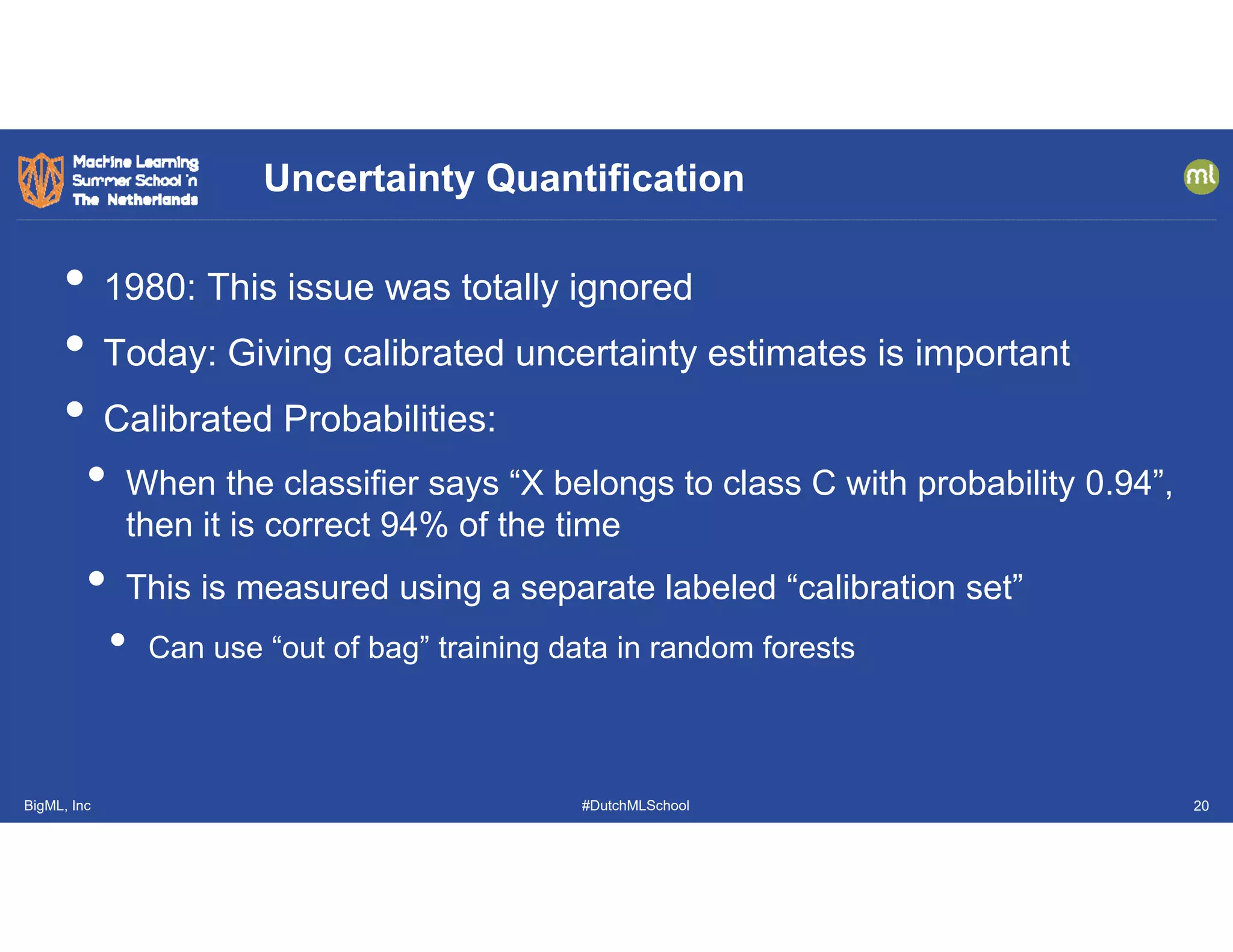 BigML, Inc #DutchMLSchool
• 1980: This issue was totally ignored
• Today: Giving calibrated uncertainty estimates is important
• Calibrated Probabilities:
• When the classifier says “X belongs to class C with probability 0.94”,
then it is correct 94% of the time
• This is measured using a separate labeled “calibration set”
• Can use “out of bag” training data in random forests
Uncertainty Quantification
20
 