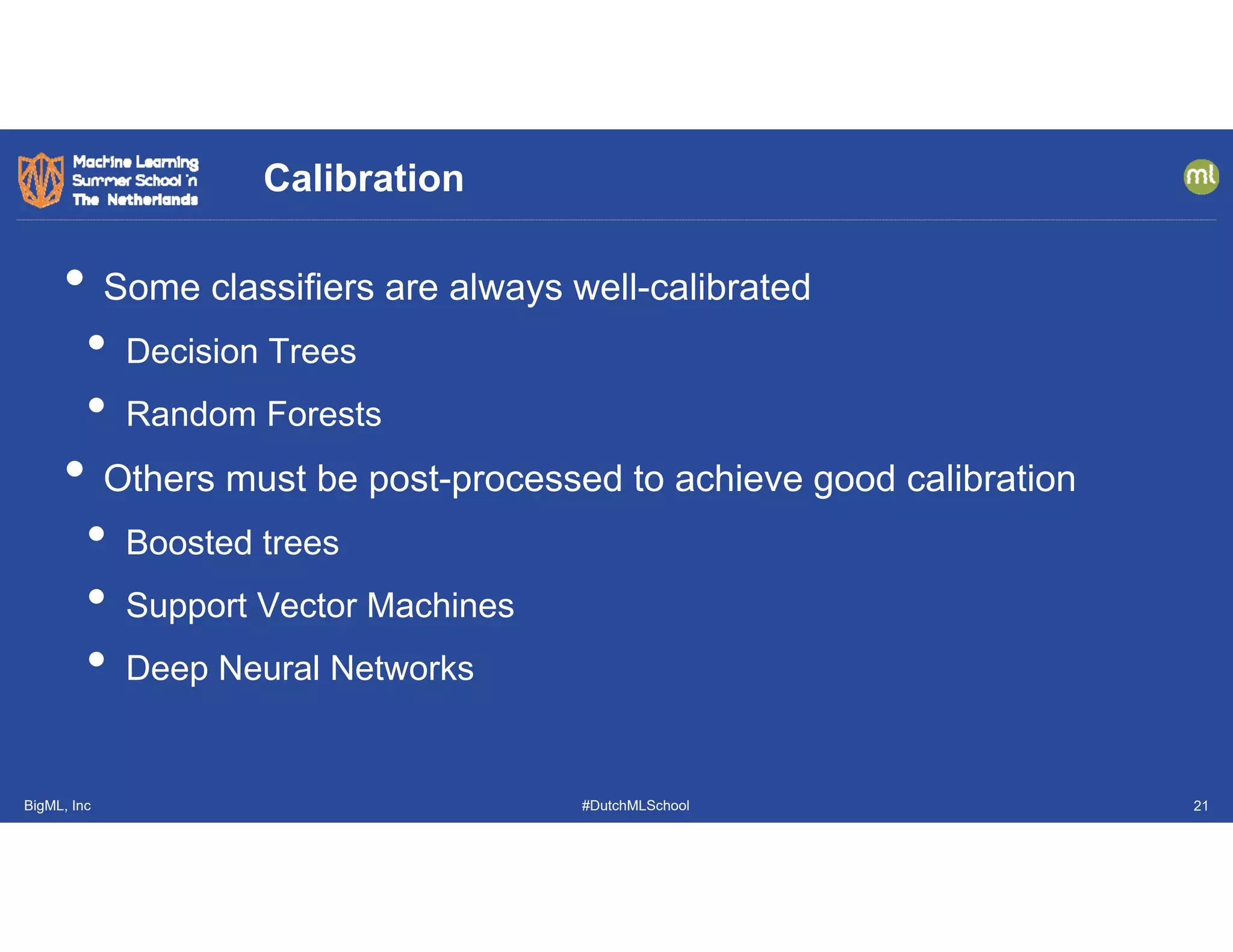 BigML, Inc #DutchMLSchool
• Some classifiers are always well-calibrated
• Decision Trees
• Random Forests
• Others must be post-processed to achieve good calibration
• Boosted trees
• Support Vector Machines
• Deep Neural Networks
Calibration
21
 