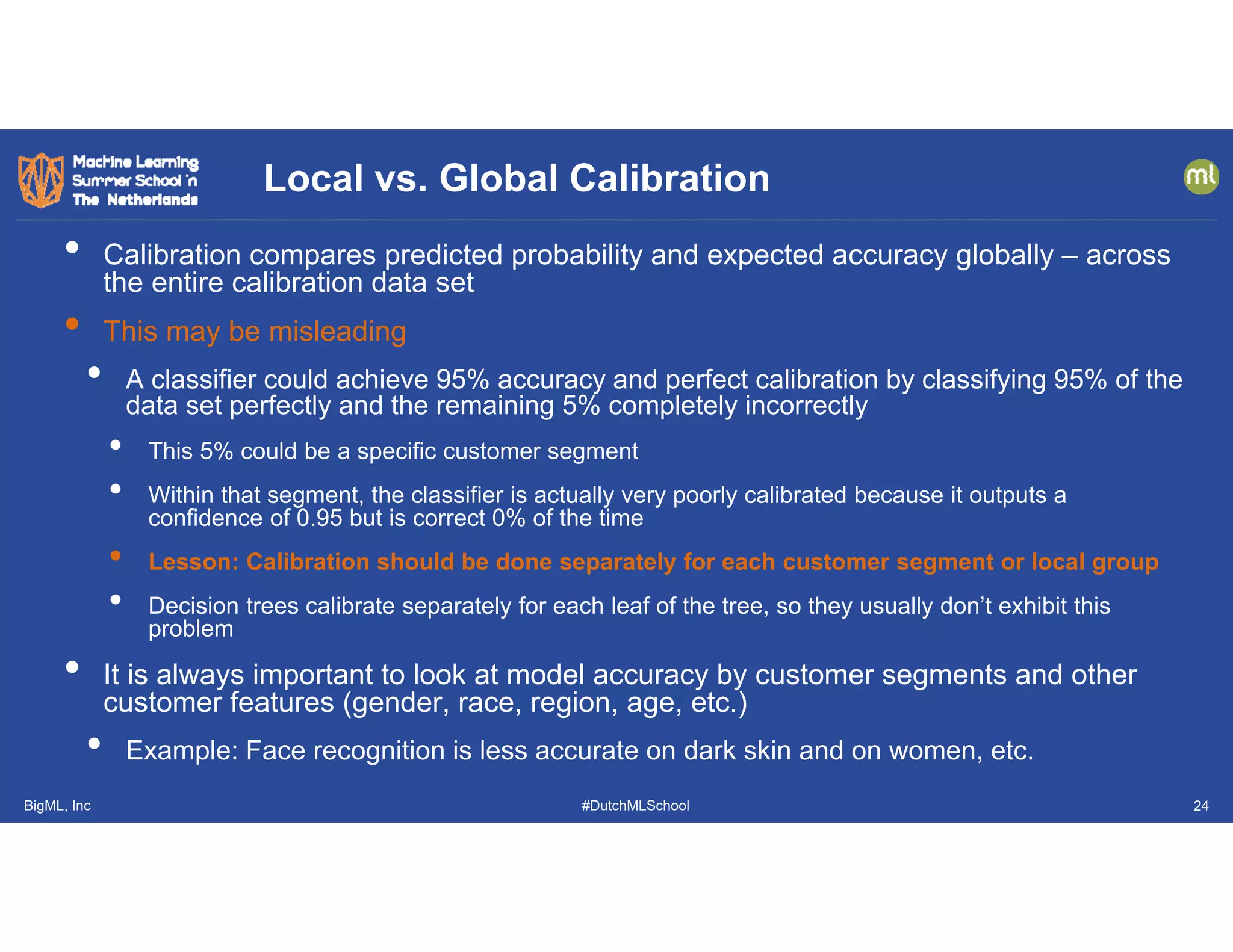 BigML, Inc #DutchMLSchool
• Calibration compares predicted probability and expected accuracy globally – across
the entire calibration data set
• This may be misleading
• A classifier could achieve 95% accuracy and perfect calibration by classifying 95% of the
data set perfectly and the remaining 5% completely incorrectly
• This 5% could be a specific customer segment
• Within that segment, the classifier is actually very poorly calibrated because it outputs a
confidence of 0.95 but is correct 0% of the time
• Lesson: Calibration should be done separately for each customer segment or local group
• Decision trees calibrate separately for each leaf of the tree, so they usually don’t exhibit this
problem
• It is always important to look at model accuracy by customer segments and other
customer features (gender, race, region, age, etc.)
• Example: Face recognition is less accurate on dark skin and on women, etc.
Local vs. Global Calibration
24
 