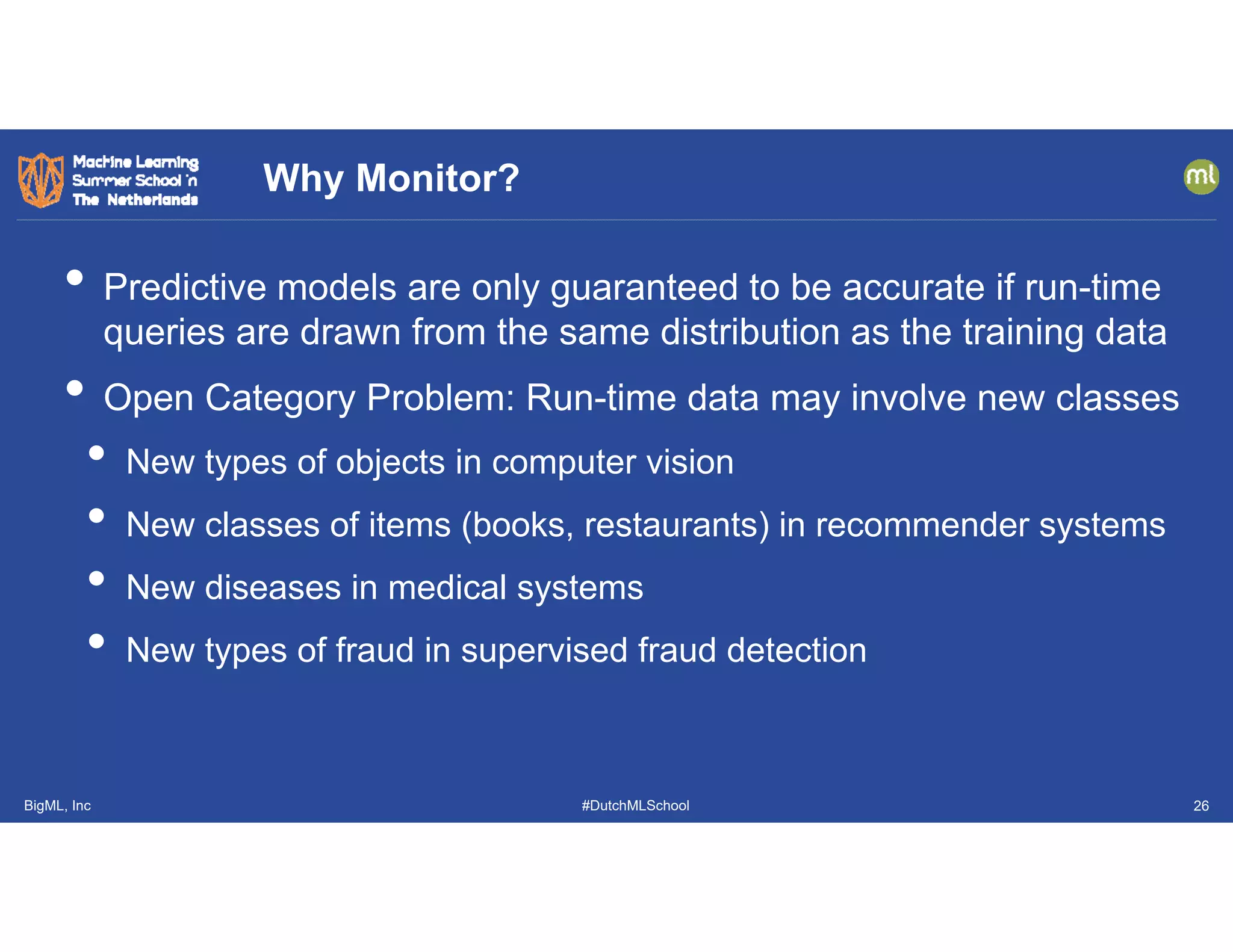 BigML, Inc #DutchMLSchool
• Predictive models are only guaranteed to be accurate if run-time
queries are drawn from the same distribution as the training data
• Open Category Problem: Run-time data may involve new classes
• New types of objects in computer vision
• New classes of items (books, restaurants) in recommender systems
• New diseases in medical systems
• New types of fraud in supervised fraud detection
Why Monitor?
26
 
