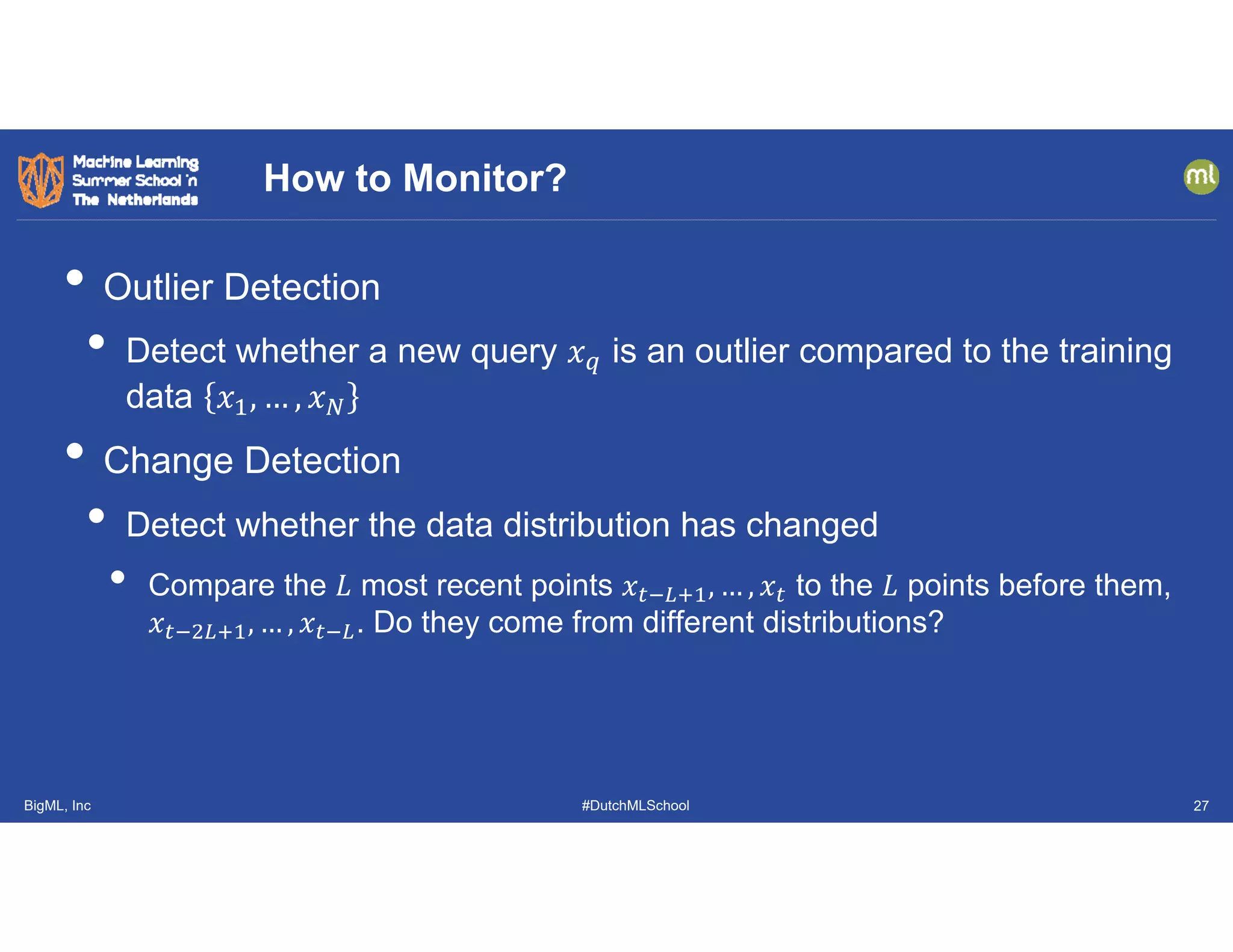BigML, Inc #DutchMLSchool
• Outlier Detection
• Detect whether a new query 𝑥 is an outlier compared to the training
data 𝑥 , … , 𝑥
• Change Detection
• Detect whether the data distribution has changed
• Compare the 𝐿 most recent points 𝑥 , … , 𝑥 to the 𝐿 points before them,
𝑥 , … , 𝑥 . Do they come from different distributions?
How to Monitor?
27
 