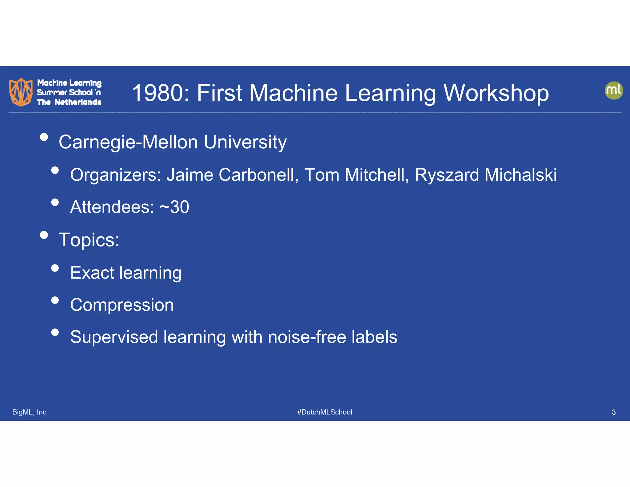 BigML, Inc #DutchMLSchool
1980: First Machine Learning Workshop
3
• Carnegie-Mellon University
• Organizers: Jaime Carbonell, Tom Mitchell, Ryszard Michalski
• Attendees: ~30
• Topics:
• Exact learning
• Compression
• Supervised learning with noise-free labels
 