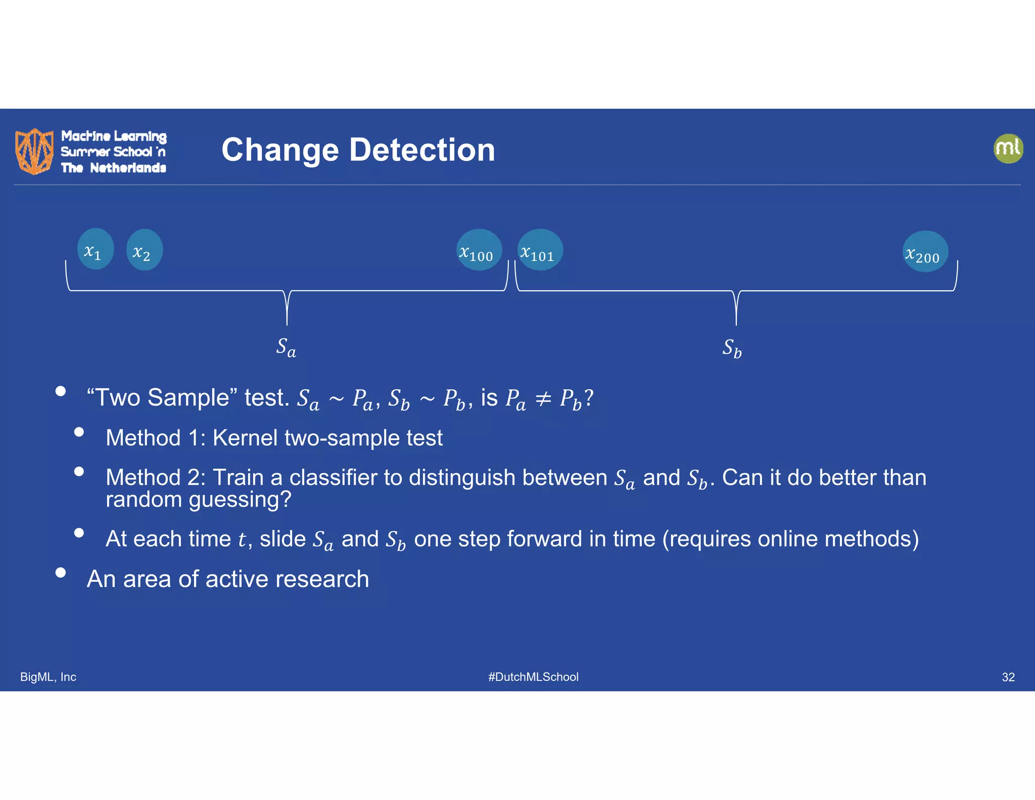 BigML, Inc #DutchMLSchool
• “Two Sample” test. 𝑆 ∼ 𝑃 , 𝑆 ∼ 𝑃 , is 𝑃 𝑃 ?
• Method 1: Kernel two-sample test
• Method 2: Train a classifier to distinguish between 𝑆 and 𝑆 . Can it do better than
random guessing?
• At each time 𝑡, slide 𝑆 and 𝑆 one step forward in time (requires online methods)
• An area of active research
Change Detection
𝑥𝑥 𝑥𝑥 𝑥𝑥 𝑥𝑥 𝑥𝑥
𝑆 𝑆
32
 