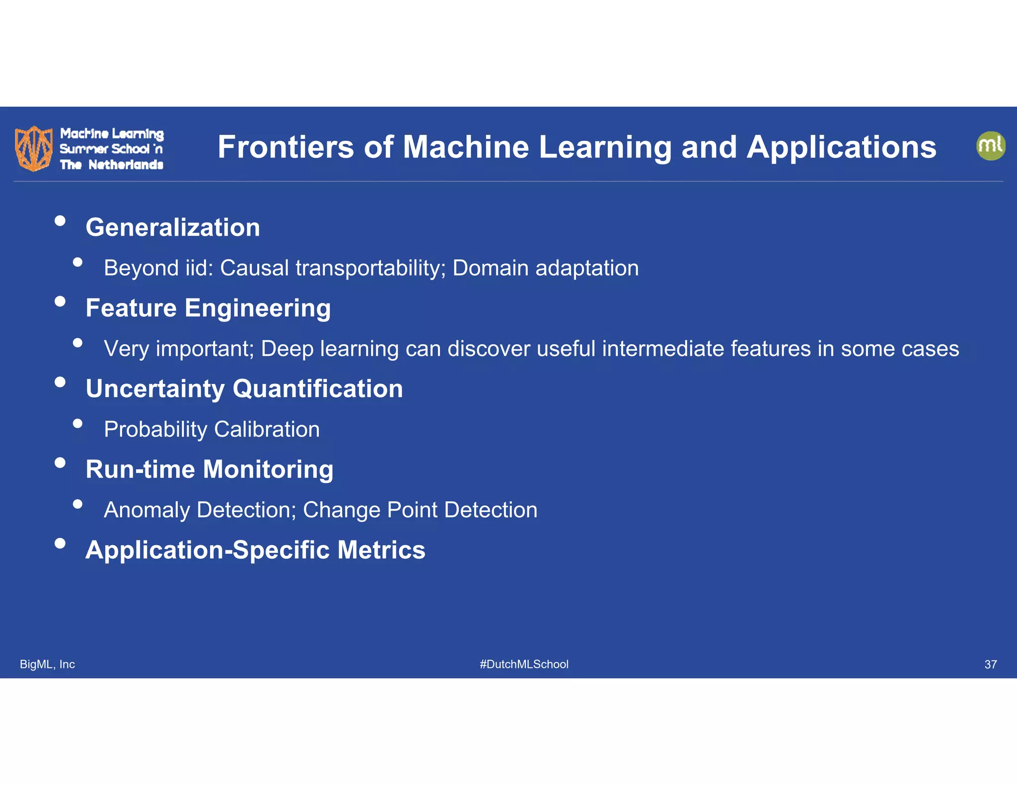 BigML, Inc #DutchMLSchool
• Generalization
• Beyond iid: Causal transportability; Domain adaptation
• Feature Engineering
• Very important; Deep learning can discover useful intermediate features in some cases
• Uncertainty Quantification
• Probability Calibration
• Run-time Monitoring
• Anomaly Detection; Change Point Detection
• Application-Specific Metrics
Frontiers of Machine Learning and Applications
37
 