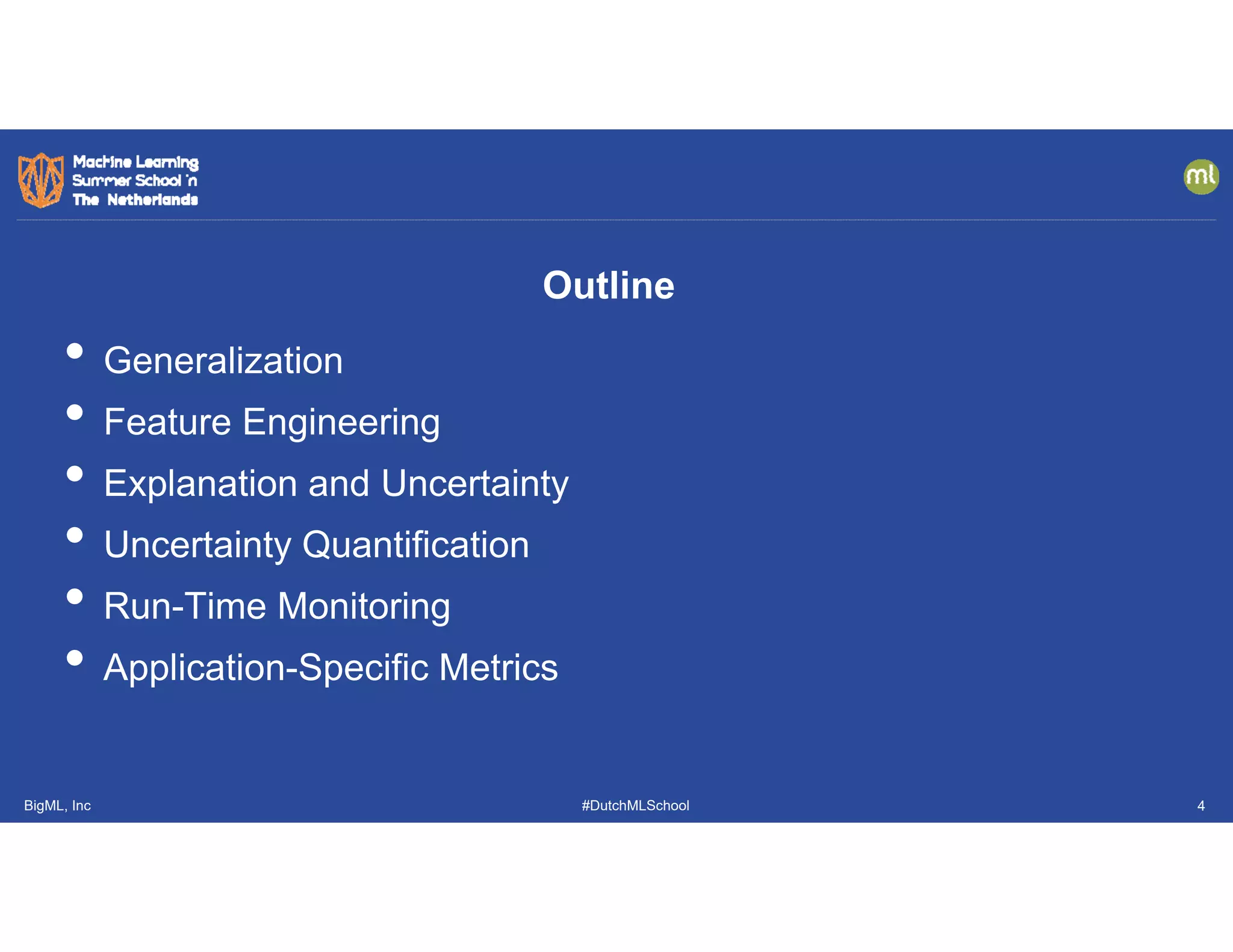 BigML, Inc #DutchMLSchool
• Generalization
• Feature Engineering
• Explanation and Uncertainty
• Uncertainty Quantification
• Run-Time Monitoring
• Application-Specific Metrics
Outline
4
 