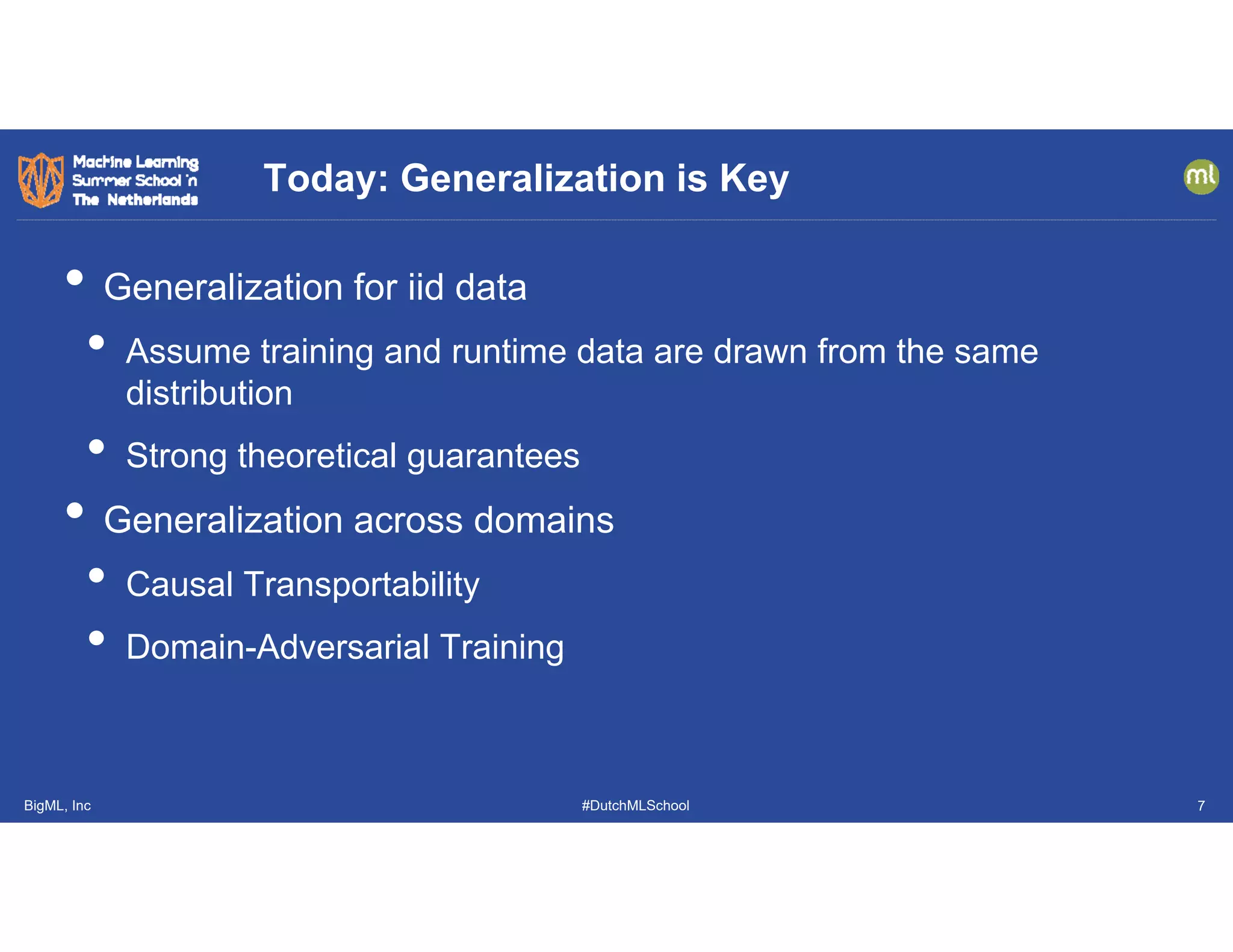 BigML, Inc #DutchMLSchool
• Generalization for iid data
• Assume training and runtime data are drawn from the same
distribution
• Strong theoretical guarantees
• Generalization across domains
• Causal Transportability
• Domain-Adversarial Training
Today: Generalization is Key
7
 