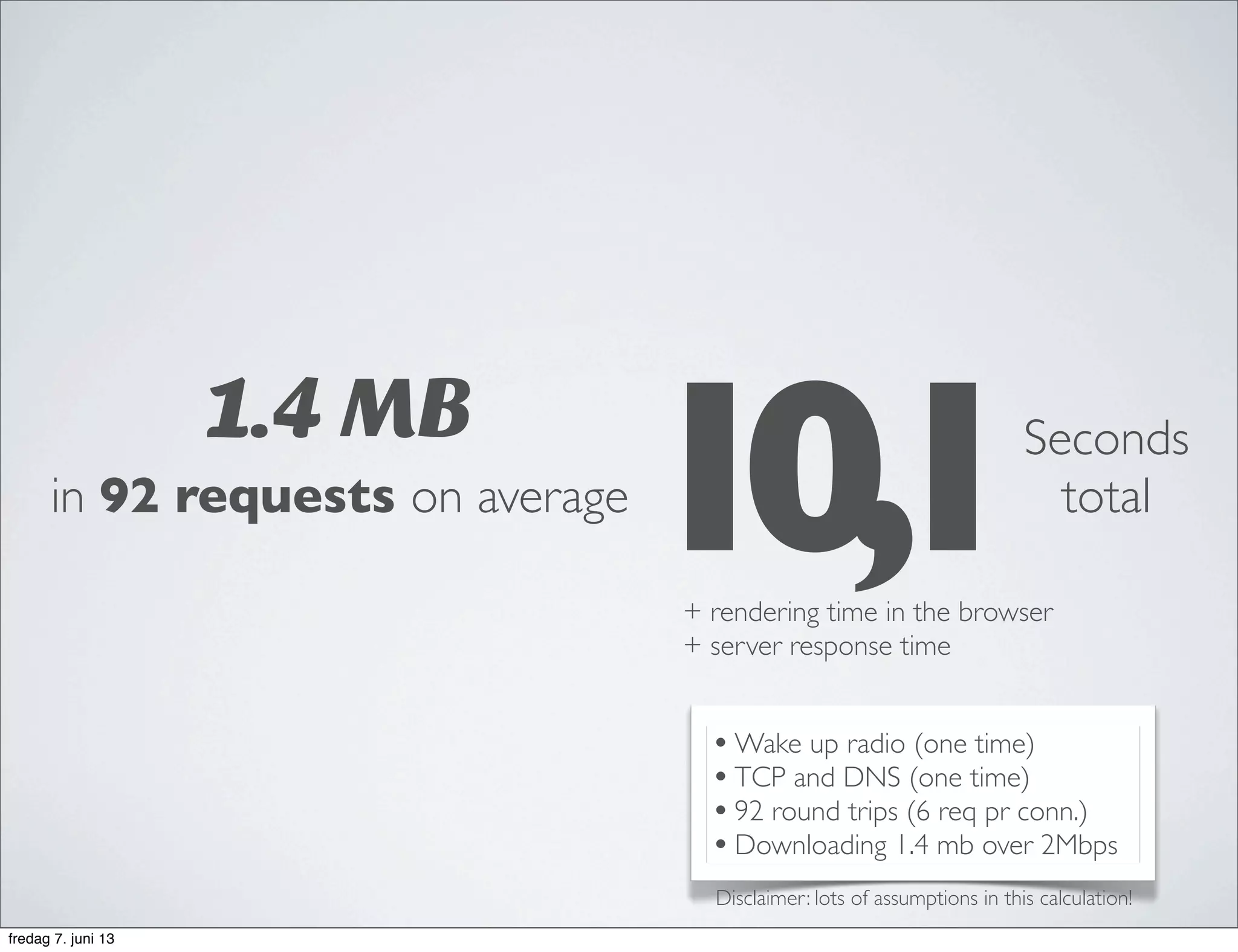 1.4 MB
in 92 requests on average
•Wake up radio (one time)
•TCP and DNS (one time)
•92 round trips (6 req pr conn.)
•Downloading 1.4 mb over 2Mbps
10,1Seconds
total
+ rendering time in the browser
+ server response time
Disclaimer: lots of assumptions in this calculation!
fredag 7. juni 13
 