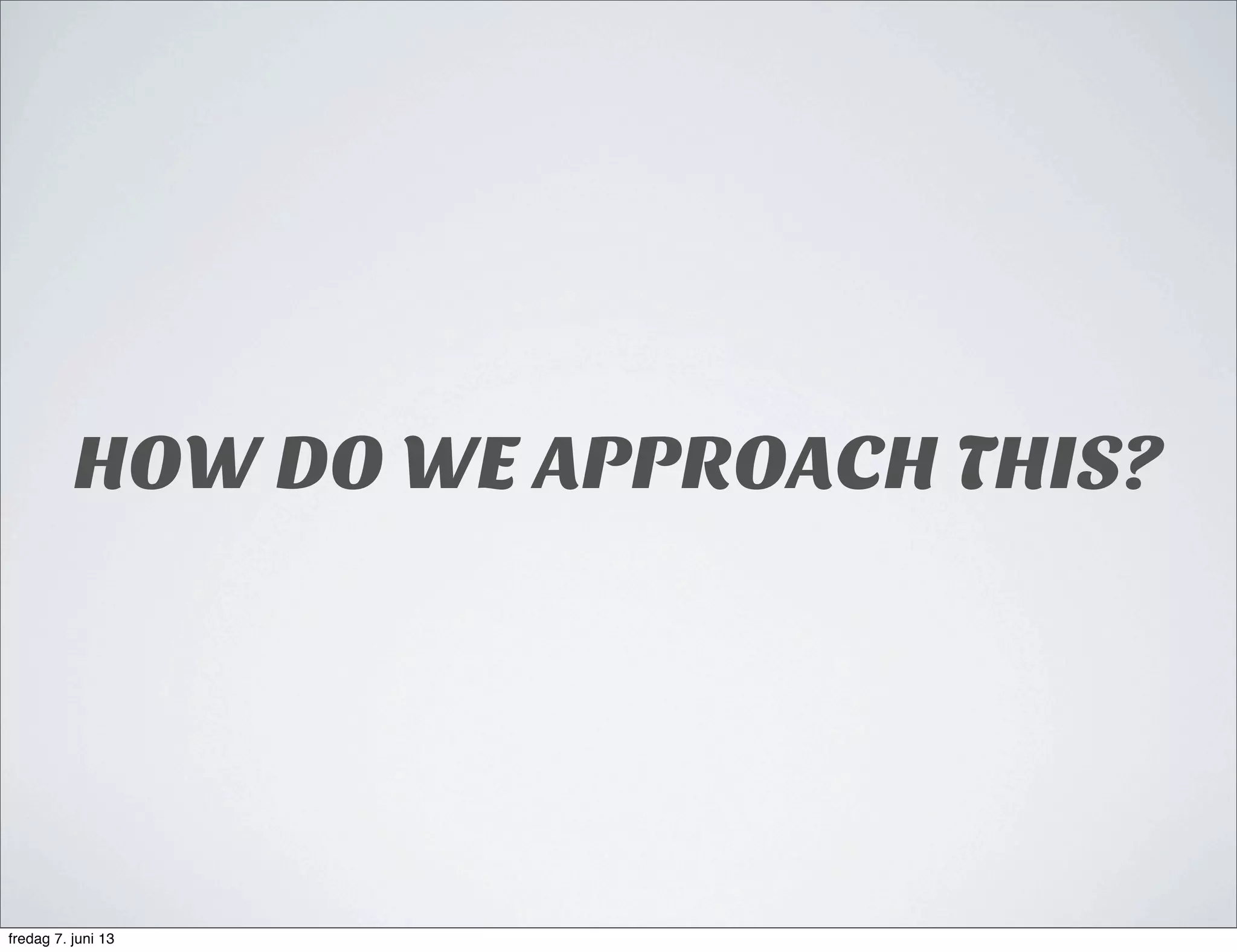 HOW DO WE APPROACH THIS?
fredag 7. juni 13
 