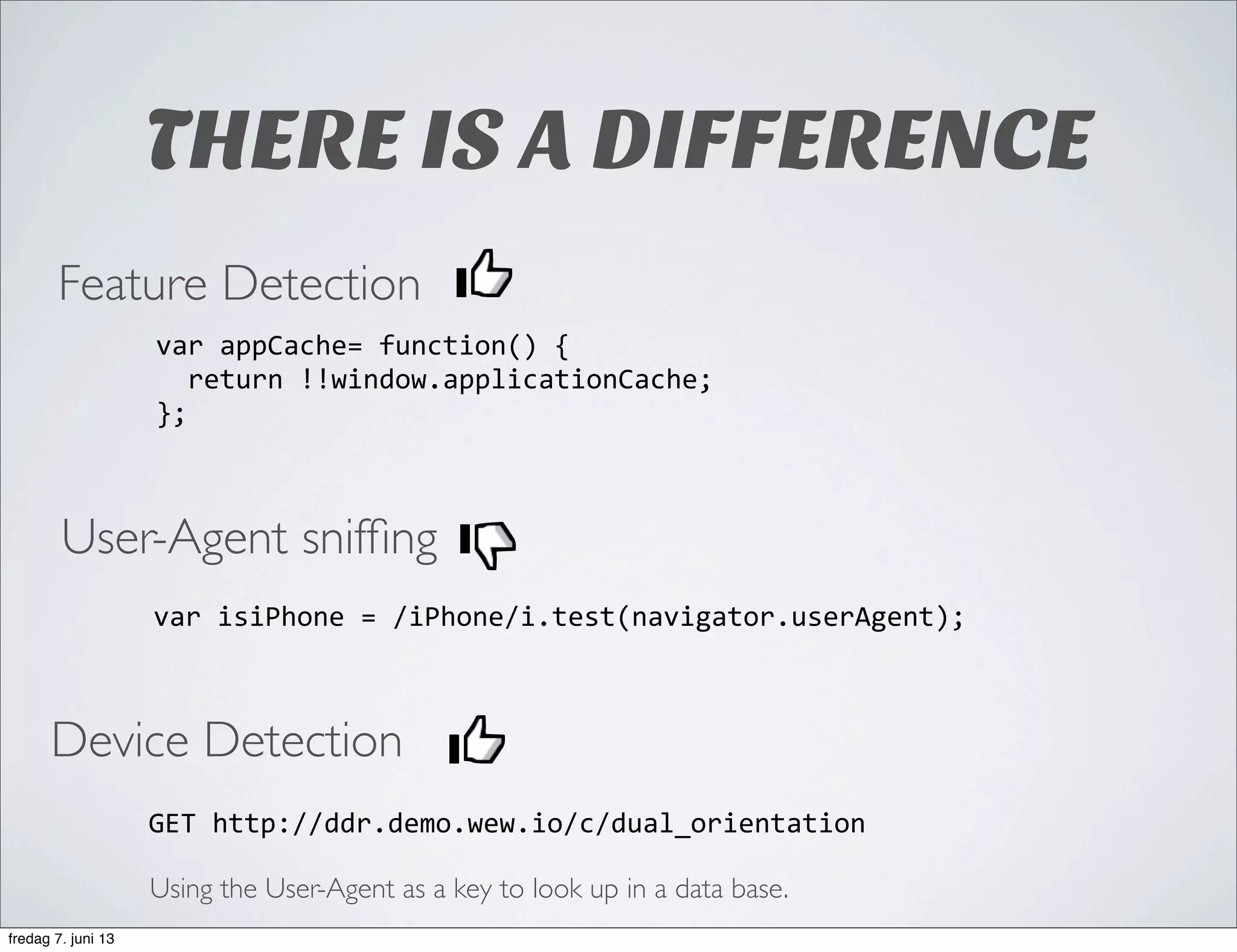 THERE IS A DIFFERENCE
User-Agent snifﬁng
var	
  isiPhone	
  =	
  /iPhone/i.test(navigator.userAgent);
Feature Detection
var	
  appCache=	
  function()	
  {
	
  	
  return	
  !!window.applicationCache;
};
Device Detection
GET	
  http://ddr.demo.wew.io/c/dual_orientation
Using the User-Agent as a key to look up in a data base.
fredag 7. juni 13
 
