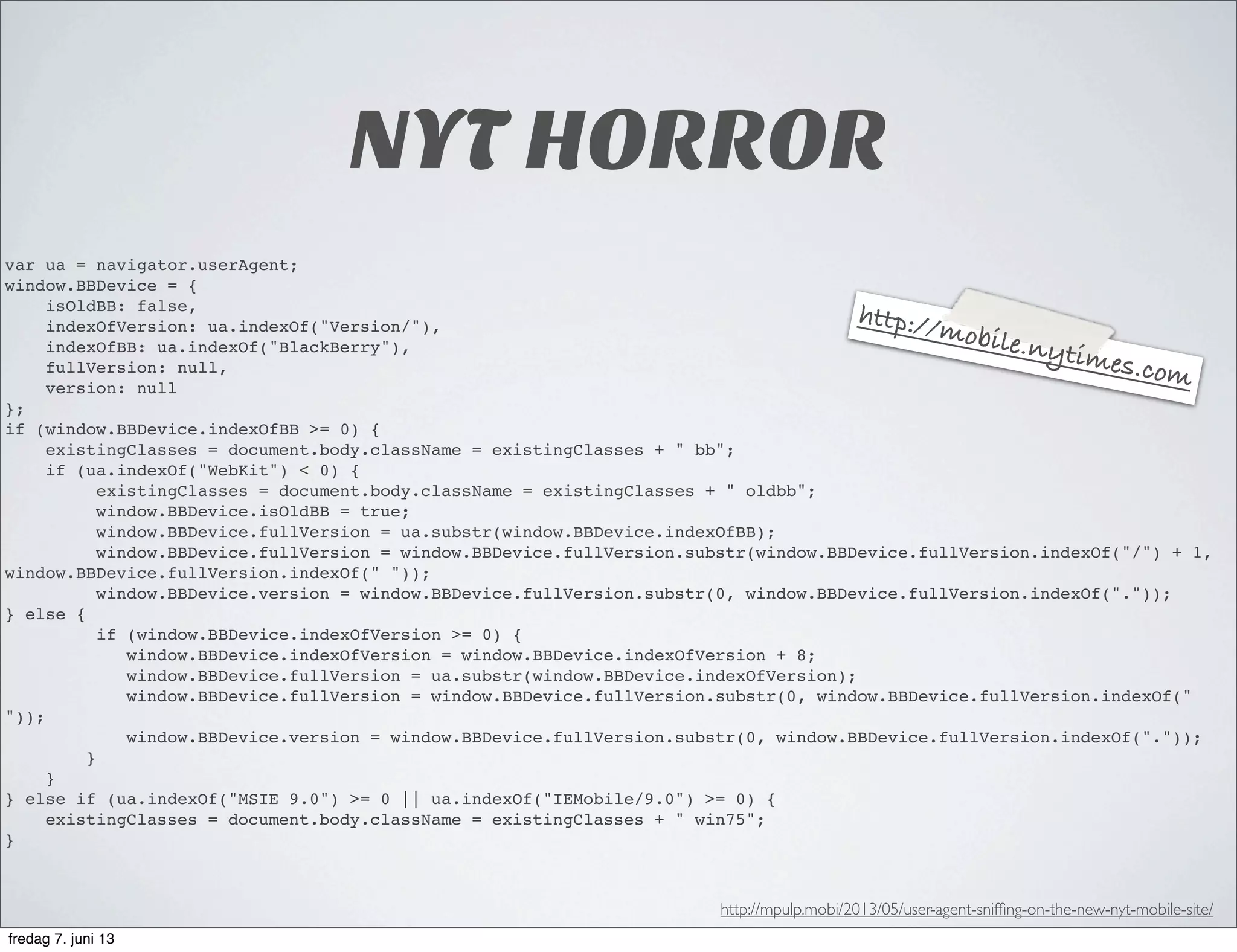NYT HORROR
var ua = navigator.userAgent;
window.BBDevice = {
isOldBB: false,
indexOfVersion: ua.indexOf("Version/"),
indexOfBB: ua.indexOf("BlackBerry"),
fullVersion: null,
version: null
};
if (window.BBDevice.indexOfBB >= 0) {
existingClasses = document.body.className = existingClasses + " bb";
if (ua.indexOf("WebKit") < 0) {
existingClasses = document.body.className = existingClasses + " oldbb";
window.BBDevice.isOldBB = true;
window.BBDevice.fullVersion = ua.substr(window.BBDevice.indexOfBB);
window.BBDevice.fullVersion = window.BBDevice.fullVersion.substr(window.BBDevice.fullVersion.indexOf("/") + 1,
window.BBDevice.fullVersion.indexOf(" "));
window.BBDevice.version = window.BBDevice.fullVersion.substr(0, window.BBDevice.fullVersion.indexOf("."));
} else {
if (window.BBDevice.indexOfVersion >= 0) {
window.BBDevice.indexOfVersion = window.BBDevice.indexOfVersion + 8;
window.BBDevice.fullVersion = ua.substr(window.BBDevice.indexOfVersion);
window.BBDevice.fullVersion = window.BBDevice.fullVersion.substr(0, window.BBDevice.fullVersion.indexOf("
"));
window.BBDevice.version = window.BBDevice.fullVersion.substr(0, window.BBDevice.fullVersion.indexOf("."));
}
}
} else if (ua.indexOf("MSIE 9.0") >= 0 || ua.indexOf("IEMobile/9.0") >= 0) {
existingClasses = document.body.className = existingClasses + " win75";
}
http://mpulp.mobi/2013/05/user-agent-snifﬁng-on-the-new-nyt-mobile-site/
http://mobile.nytimes.com
fredag 7. juni 13
 