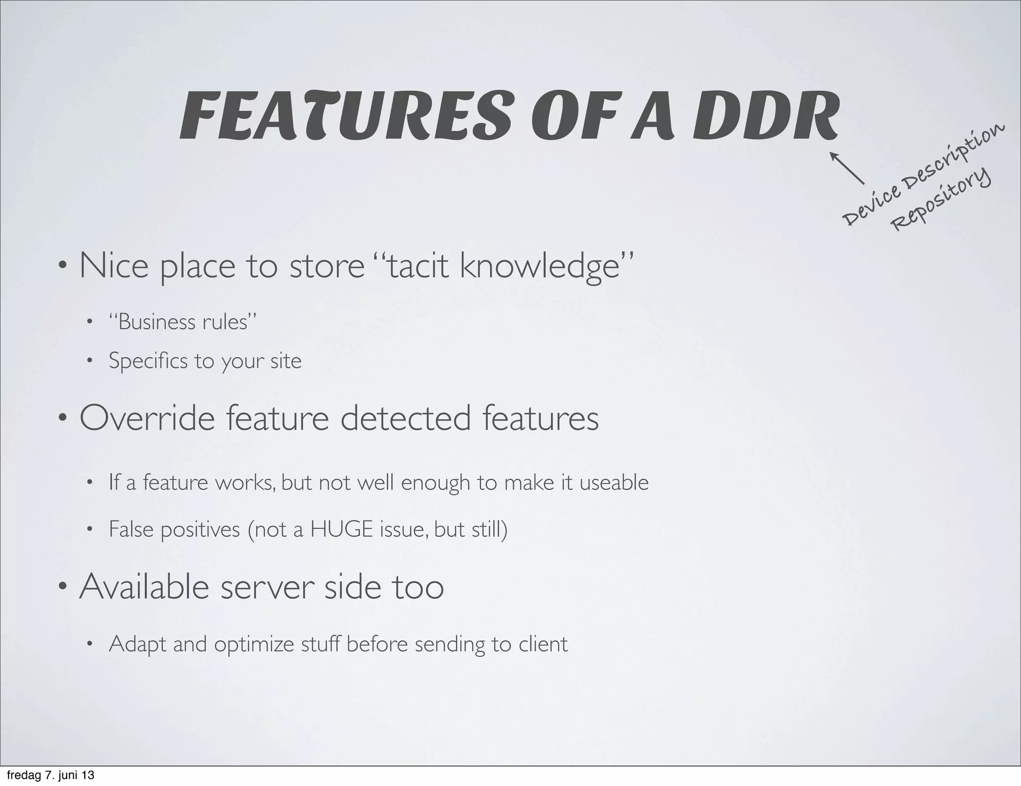 FEATURES OF A DDR
• Nice place to store “tacit knowledge”
• “Business rules”
• Speciﬁcs to your site
• Override feature detected features
• If a feature works, but not well enough to make it useable
• False positives (not a HUGE issue, but still)
• Available server side too
• Adapt and optimize stuff before sending to client
Device Description
Repository
fredag 7. juni 13
 