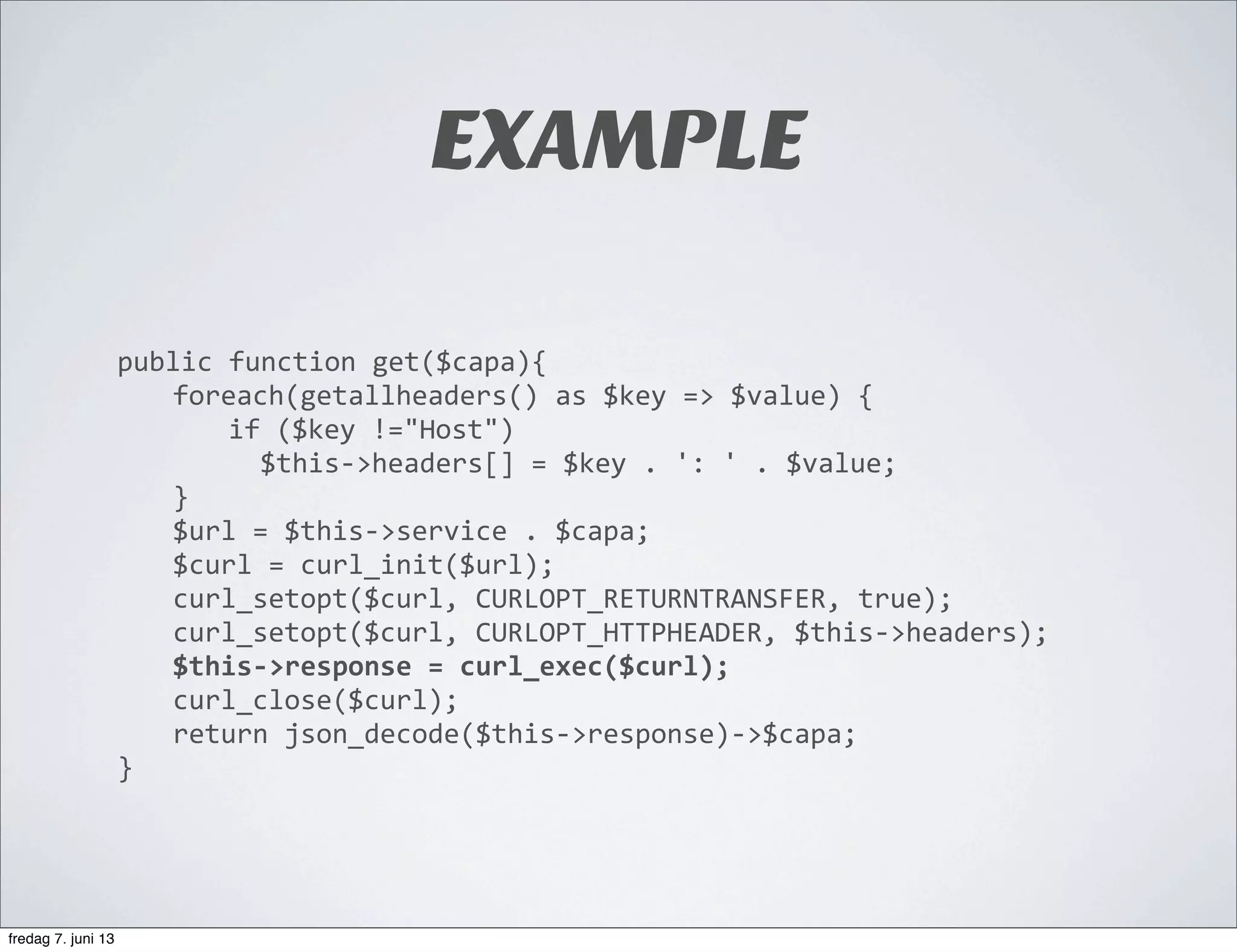 EXAMPLE
public	
  function	
  get($capa){
	
   foreach(getallheaders()	
  as	
  $key	
  =>	
  $value)	
  {
	
   	
   if	
  ($key	
  !="Host")	
  
	
   	
   	
  	
  $this-­‐>headers[]	
  =	
  $key	
  .	
  ':	
  '	
  .	
  $value;
	
   }
	
   $url	
  =	
  $this-­‐>service	
  .	
  $capa;
	
   $curl	
  =	
  curl_init($url);
	
   curl_setopt($curl,	
  CURLOPT_RETURNTRANSFER,	
  true);
	
   curl_setopt($curl,	
  CURLOPT_HTTPHEADER,	
  $this-­‐>headers);	
  	
  
	
   $this-­‐>response	
  =	
  curl_exec($curl);
	
   curl_close($curl);
	
   return	
  json_decode($this-­‐>response)-­‐>$capa;
}
fredag 7. juni 13
 