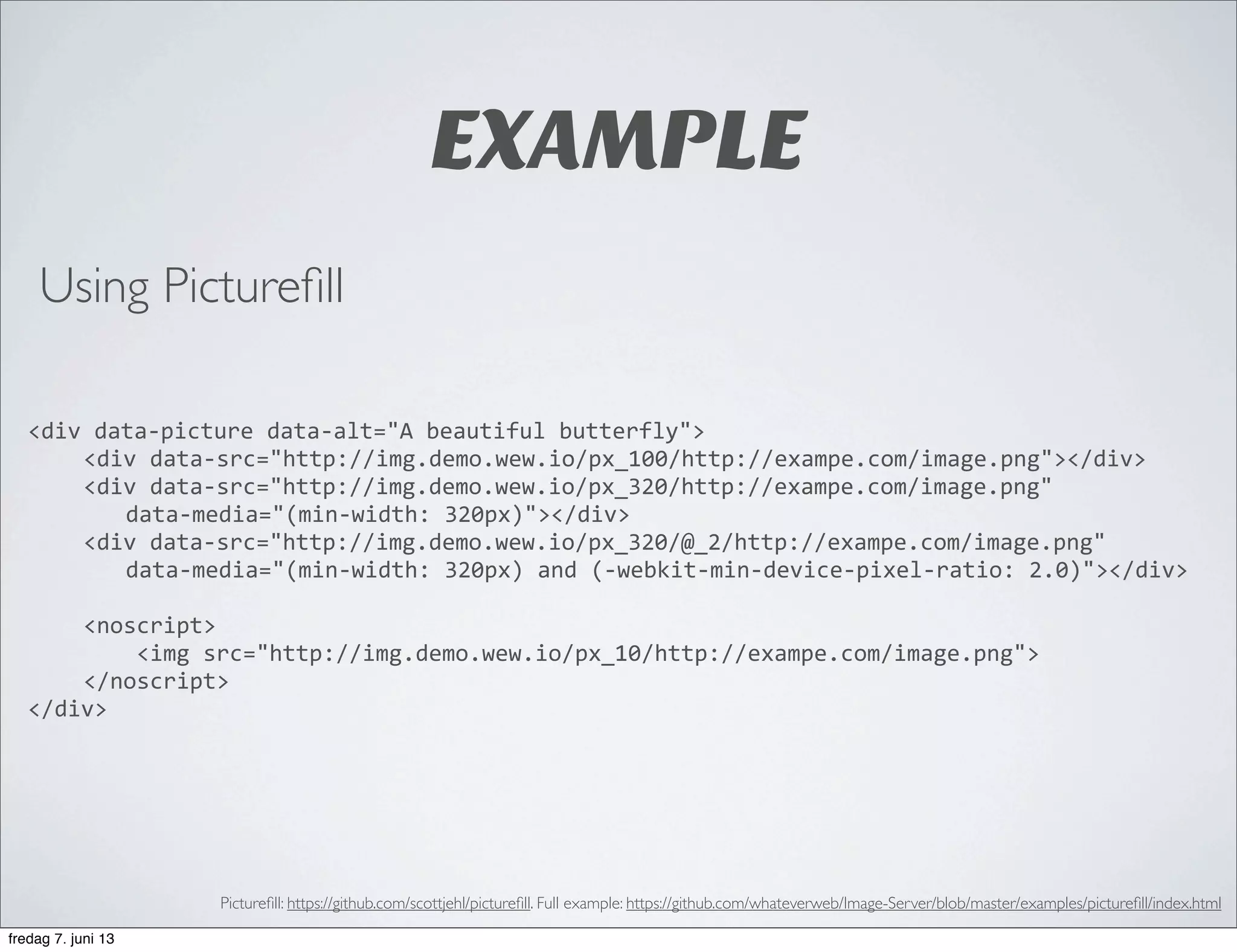 EXAMPLE
<div	
  data-­‐picture	
  data-­‐alt="A	
  beautiful	
  butterfly">
	
   <div	
  data-­‐src="http://img.demo.wew.io/px_100/http://exampe.com/image.png"></div>
	
   <div	
  data-­‐src="http://img.demo.wew.io/px_320/http://exampe.com/image.png"	
  
data-­‐media="(min-­‐width:	
  320px)"></div>
	
   <div	
  data-­‐src="http://img.demo.wew.io/px_320/@_2/http://exampe.com/image.png"	
  
data-­‐media="(min-­‐width:	
  320px)	
  and	
  (-­‐webkit-­‐min-­‐device-­‐pixel-­‐ratio:	
  2.0)"></div>
	
   <noscript>
	
   	
  	
  	
  	
  <img	
  src="http://img.demo.wew.io/px_10/http://exampe.com/image.png">
	
   </noscript>
</div>
Pictureﬁll: https://github.com/scottjehl/pictureﬁll. Full example: https://github.com/whateverweb/Image-Server/blob/master/examples/pictureﬁll/index.html
Using Pictureﬁll
fredag 7. juni 13
 