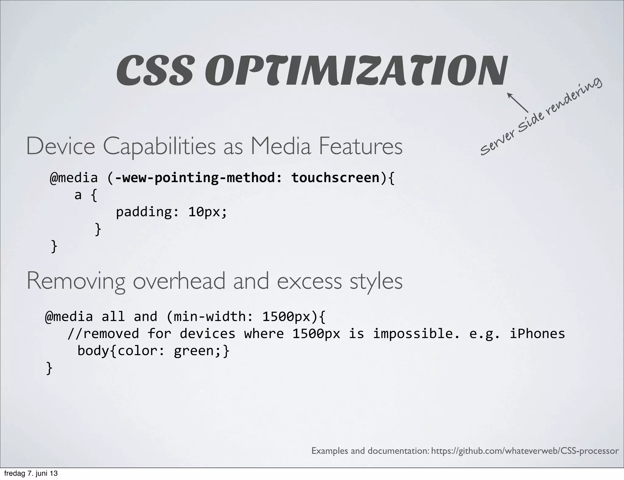 CSS OPTIMIZATION
Device Capabilities as Media Features
Removing overhead and excess styles
Examples and documentation: https://github.com/whateverweb/CSS-processor
@media	
  (-­‐wew-­‐pointing-­‐method:	
  touchscreen){	
  	
  	
  	
  	
  	
  	
  	
  	
  	
  	
  	
  
	
  	
  	
  a	
  {	
  	
  
padding:	
  10px;
}	
  	
  	
  	
  	
  	
  
}
@media	
  all	
  and	
  (min-­‐width:	
  1500px){	
  
	
   //removed	
  for	
  devices	
  where	
  1500px	
  is	
  impossible.	
  e.g.	
  iPhones	
  	
  	
  	
  	
  
	
  	
  	
  	
  body{color:	
  green;}	
  	
  	
  	
  	
  	
  	
  	
  
}
Server Side rendering
fredag 7. juni 13
 