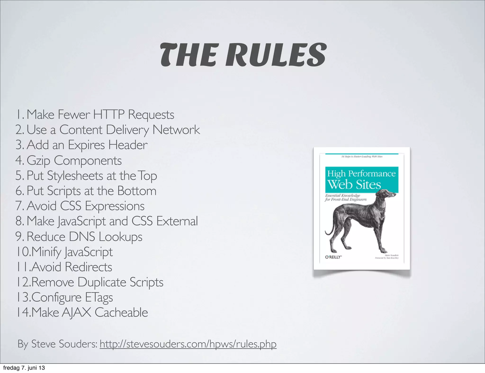 THE RULES
1. Make Fewer HTTP Requests
2. Use a Content Delivery Network
3. Add an Expires Header
4. Gzip Components
5. Put Stylesheets at theTop
6. Put Scripts at the Bottom
7. Avoid CSS Expressions
8. Make JavaScript and CSS External
9. Reduce DNS Lookups
10.Minify JavaScript
11.Avoid Redirects
12.Remove Duplicate Scripts
13.Configure ETags
14.Make AJAX Cacheable
By Steve Souders: http://stevesouders.com/hpws/rules.php
fredag 7. juni 13
 