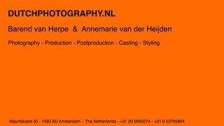 DUTCHPHOTOGRAPHY.NL
Barend van Herpe & Annemarie van der Heijden
Photography - Production - Postproduction - Casting - Styling




Mauritskade 55 - 1092 AD Amsterdam - The Netherlands - +31 20 6683274 - +31 6 53755894
 